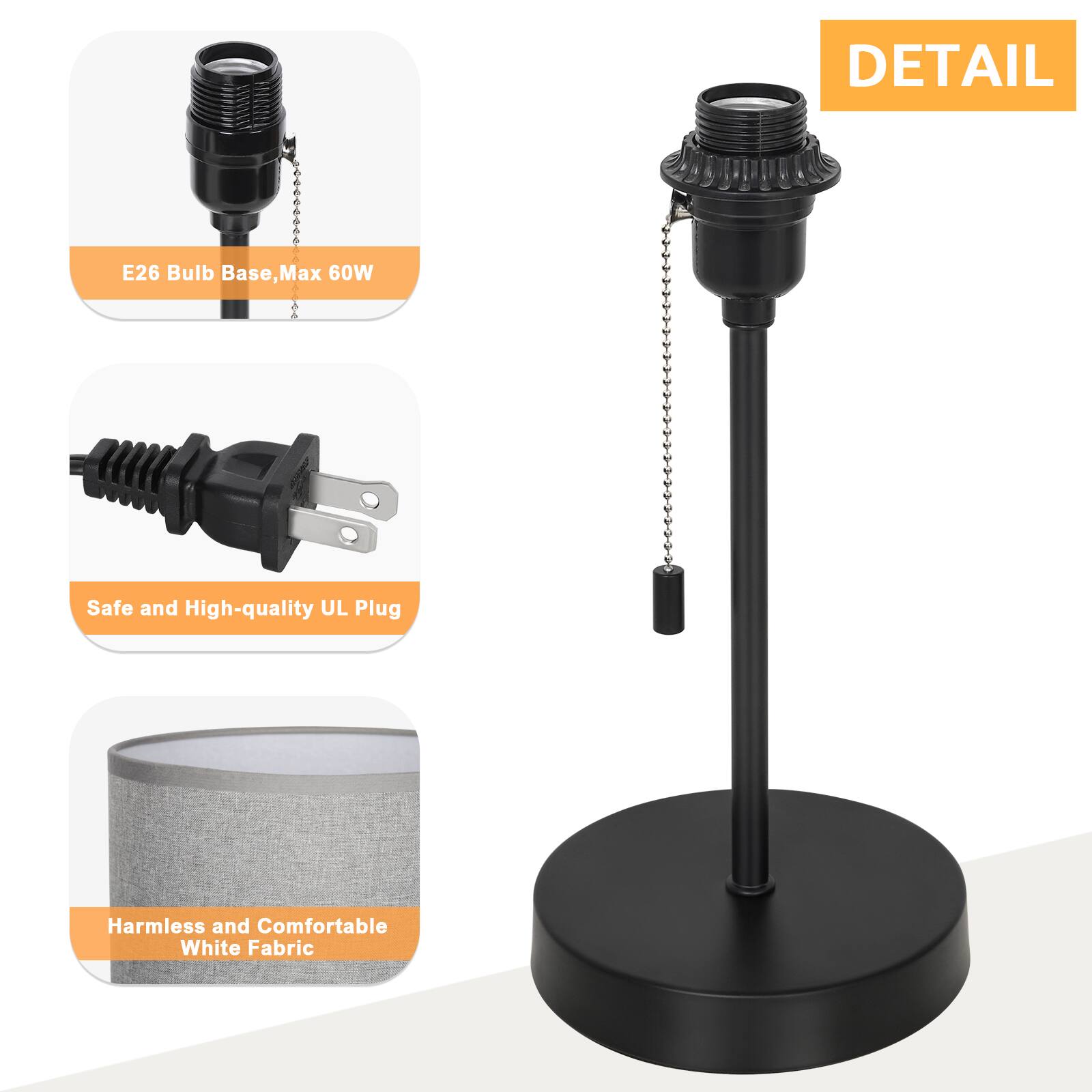DETAIL  
E26 Bulb Base, Max 60W  
Safe and High-quality UL Plug  
Harmless and Comfortable White Fabric