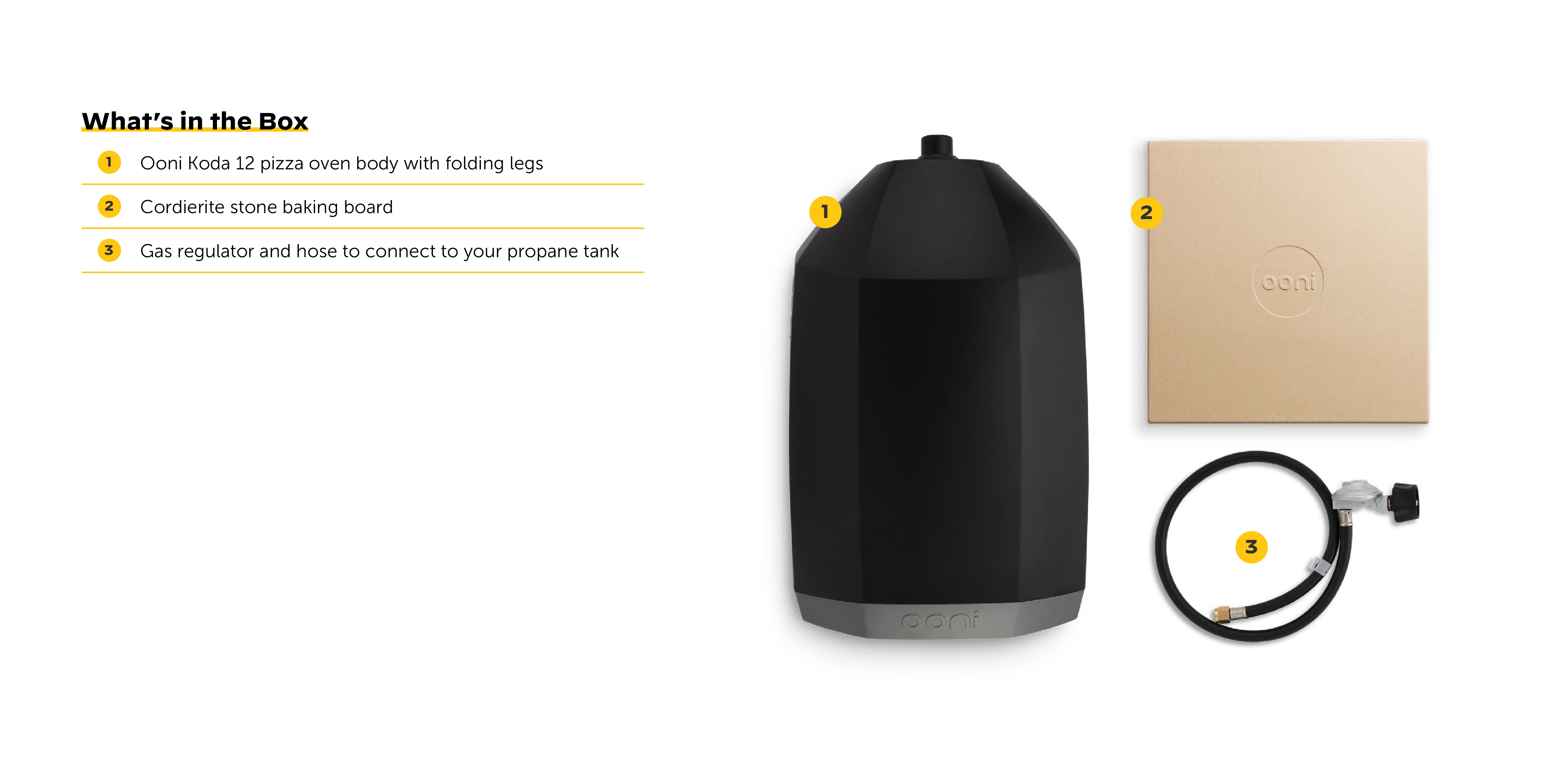 What's in the Box:
1. Ooni Koda 12 pizza oven body with folding legs
2. Cordierite stone baking board
3. Gas regulator and hose to connect to your propane tank

Corrected text:
What's in the Box:
1. Ooni Koda 12 pizza oven body with folding legs
2. Cordierite stone baking board
3. Gas regulator and hose to connect to your propane tank