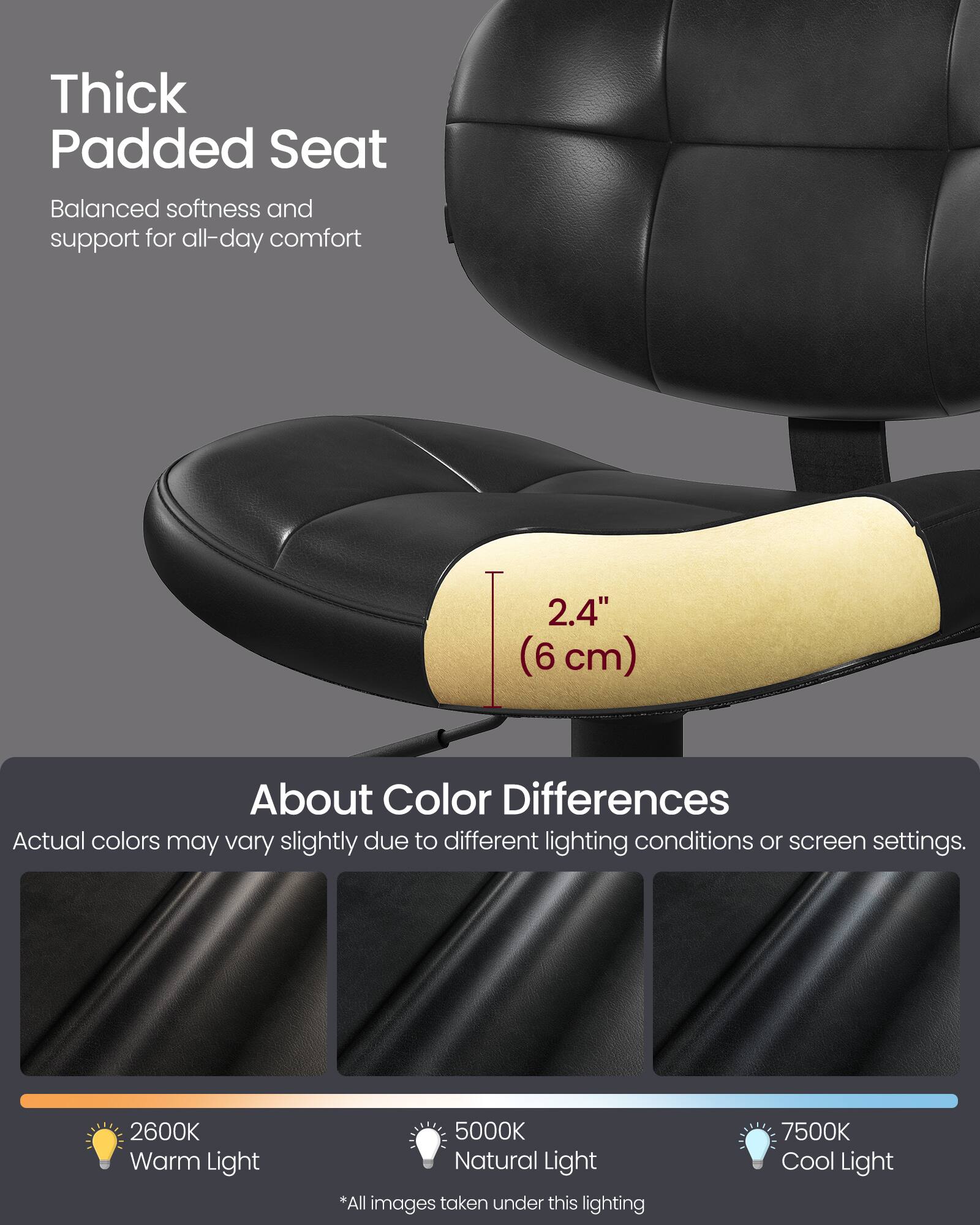 Thick Padded Seat  
Balanced softness and support for all-day comfort  

2.4" (6 cm)  

About Color Differences  
Actual colors may vary slightly due to different lighting conditions or screen settings.  

2600K Warm Light  
5000K Natural Light  
7500K Cool Light  

*All images taken under this lighting