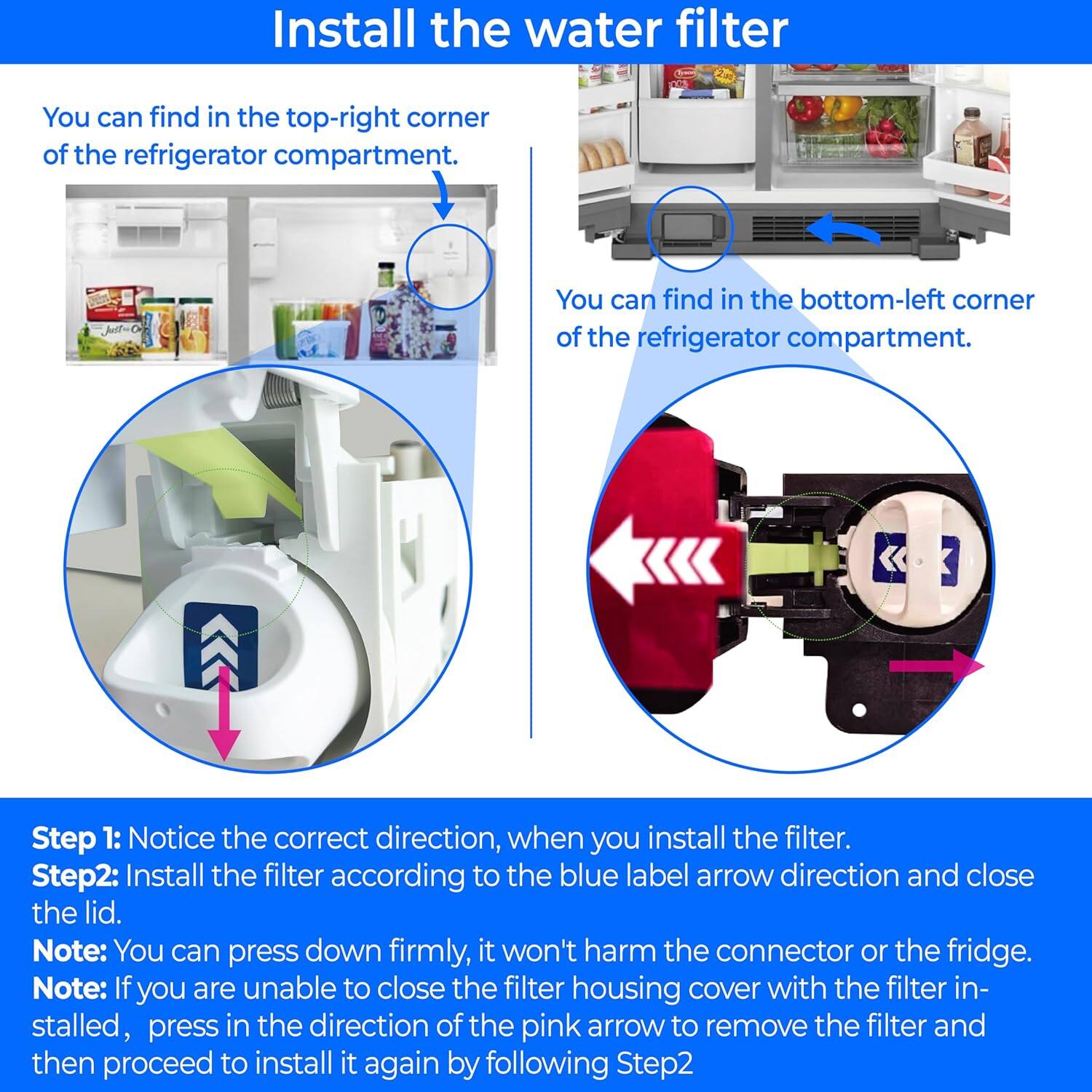 Install the water filter. You can find it in the top-right corner of the refrigerator compartment. You can find it in the bottom-left corner of the refrigerator compartment.

Step 1: Notice the correct direction when you install the filter.

Step 2: Install the filter according to the blue label arrow direction and close the lid. Note: You can press down firmly; it won't harm the connector or the fridge.

Note: If you are unable to close the filter housing cover with the filter installed, press in the direction of the pink arrow to remove the filter and then proceed to install it again by following Step 2.