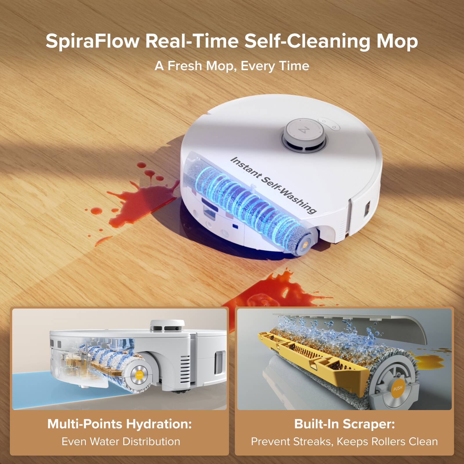 SpiraFlow Real-Time Self-Cleaning Mop  
A Fresh Mop, Every Time  

Instant Self-Washing  

Multi-Points Hydration:  
Even Water Distribution  

Built-In Scraper:  
Prevent Streaks, Keeps Rollers Clean