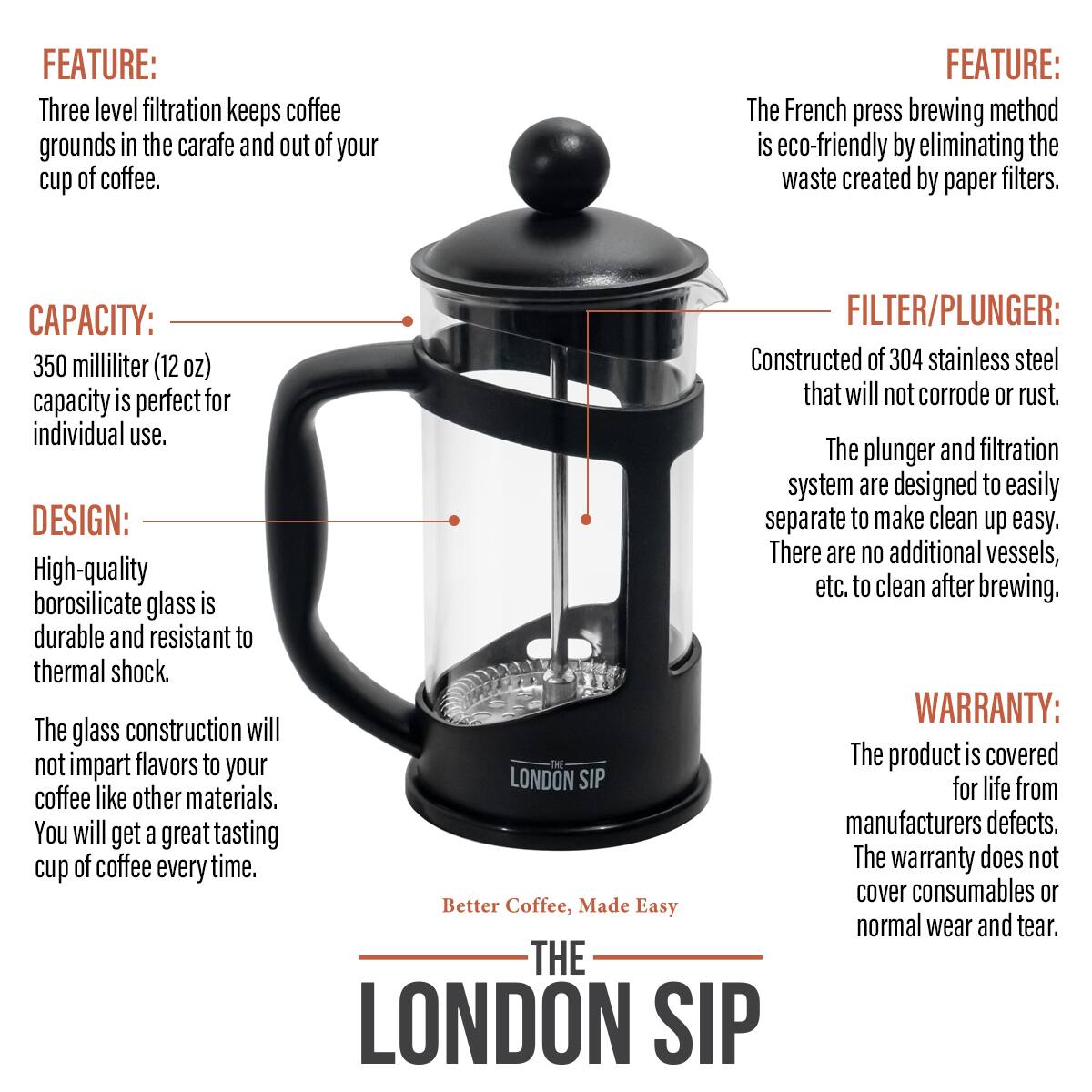 FEATURE: Three level filtration keeps coffee grounds in the carafe and out of your cup of coffee.
FEATURE: The French press brewing method is eco-friendly by eliminating the waste created by paper filters.
CAPACITY: 350 milliliter (12oz) capacity is perfect for individual use.
FILTER/PLUNGER: Constructed of 304 stainless steel that will not corrode or rust. The plunger and filtration system are designed to easily separate to make clean up easy. There are no additional vessels, etc. to clean after brewing.
DESIGN: High-quality borosilicate glass is durable and resistant to thermal shock. The glass construction will not impart flavors to your coffee like other materials. You will get a great tasting cup of coffee every time.
WARRANTY: The product is covered for life from manufacturers defects. The warranty does not cover consumables or normal wear and tear.
THE LONDON SIP
Better Coffee, Made Easy