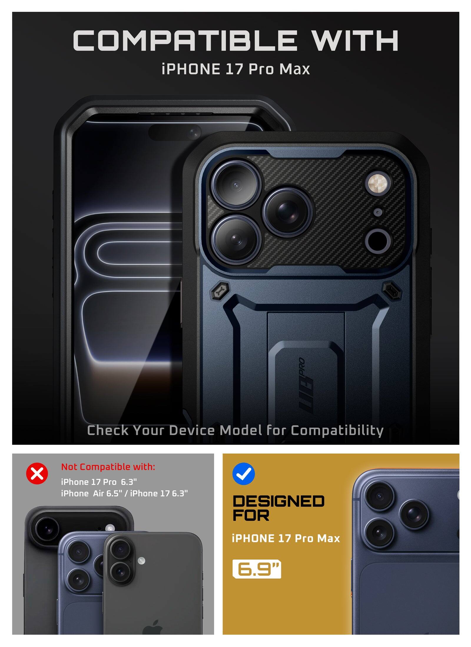 COMPATIBLE WITH iPHONE 17 Pro Max

Check Your Device Model for Compatibility

Not Compatible with: iPhone 17 Pro 6.3" iPhone Air 6.5" / iPhone 17 6.3"

DESIGNED FOR iPHONE 17 Pro Max 6.9"