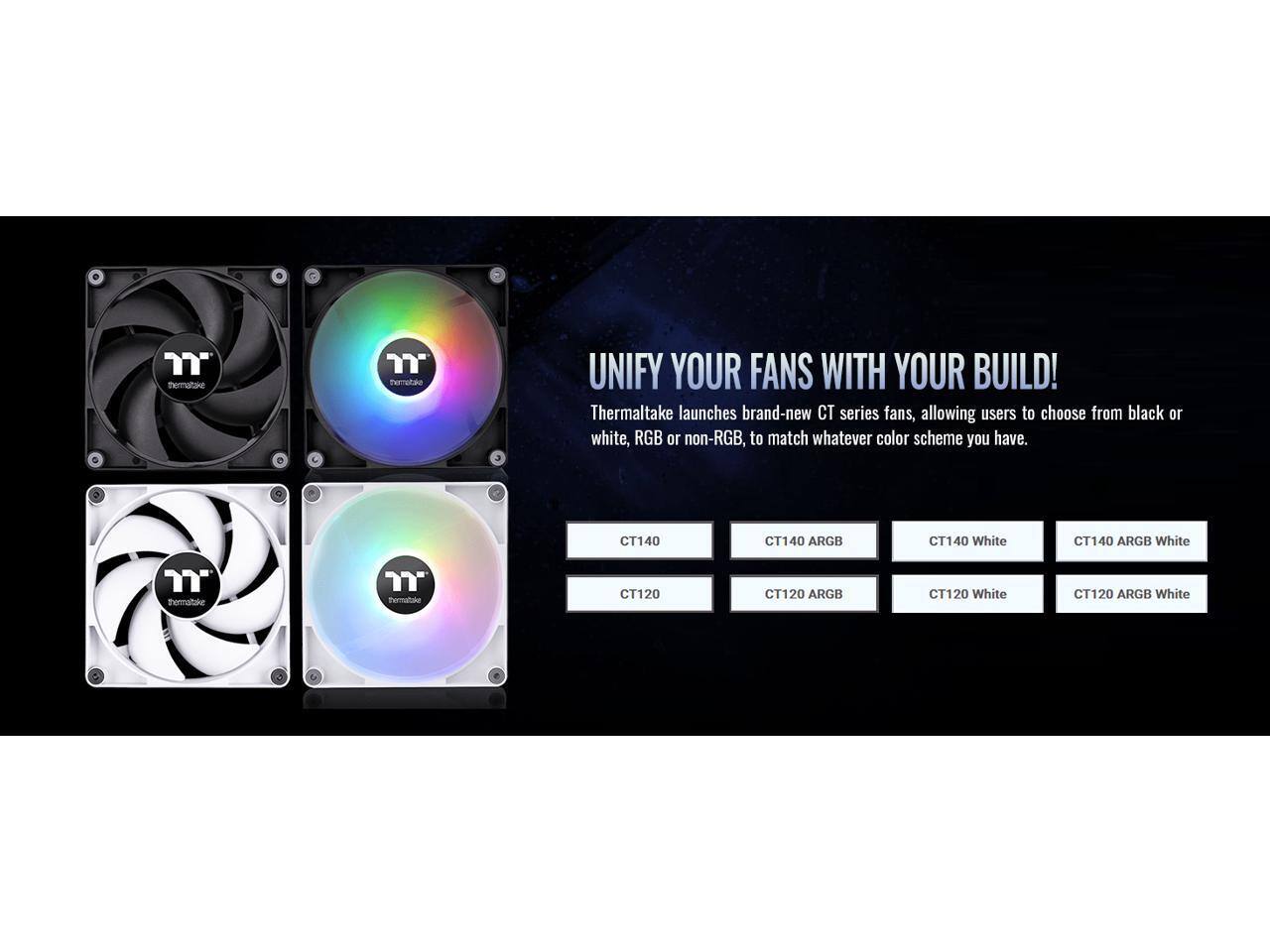 UNIFY YOUR FANS WITH YOUR BUILD!

Thermaltake launches brand-new CT series fans, allowing users to choose from black or white, RGB or non-RGB, to match whatever color scheme you have.

- CT140
- CT140 ARGB
- CT140 White
- CT140 ARGB White
- CT120
- CT120 ARGB
- CT120 White
- CT120 ARGB White