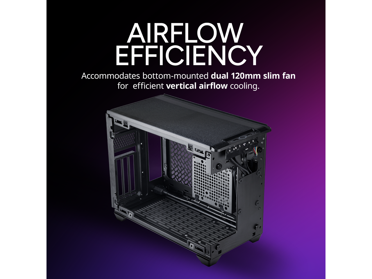 AIRFLOW EFFICIENCY  
Accommodates bottom-mounted dual 120mm slim fan for efficient vertical airflow cooling.