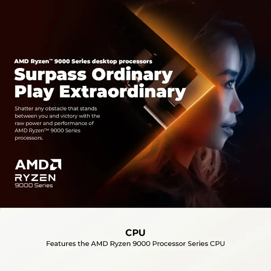 AMD Ryzen 9000 Series desktop processors Surpass Ordinary Play Extraordinary. Shatter any obstacle that stands between you and victory with the raw power and performance of AMD Ryzen 9000 Series desktop processors. Features the AMD Ryzen 9000 Series CPU.