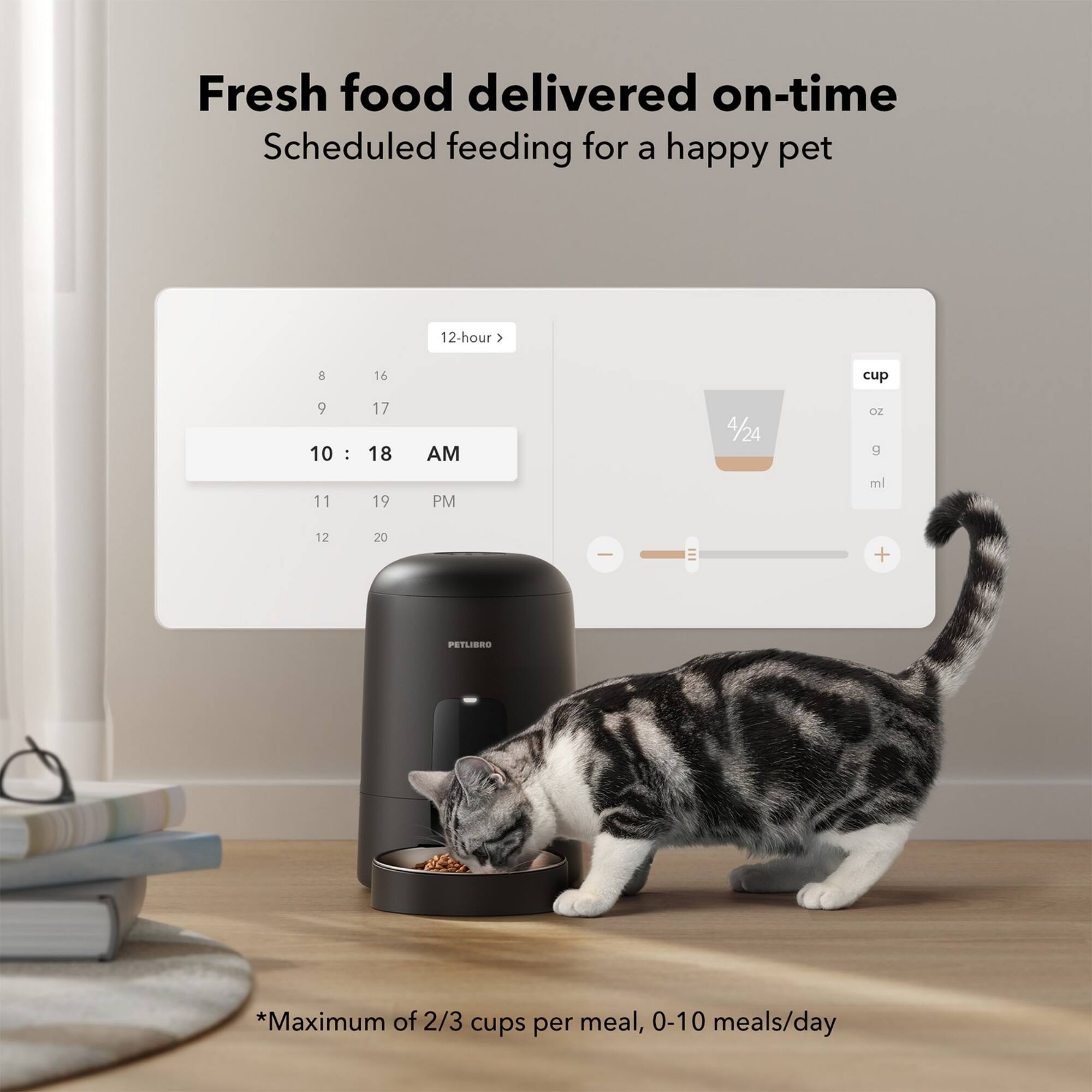 Fresh food delivered on-time Scheduled feeding for a happy pet 12-hour > 8 16 cup 9 10 : 17 18 AM 4/24 OZ  11 19 PM ml 12 20 | + PETLIBRO *Maximum of 2/3 cups per meal, 0-10 meals/day