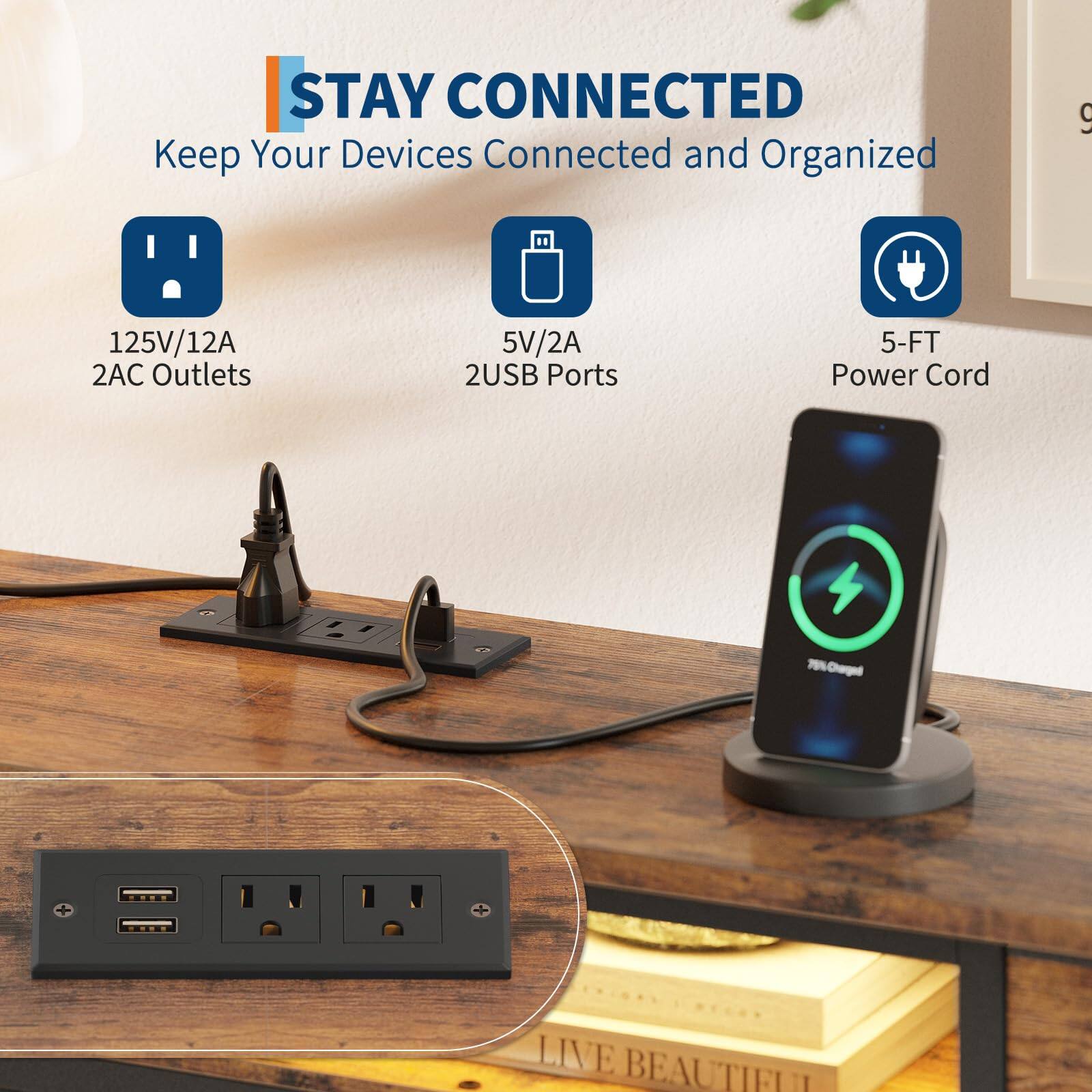 STAY CONNECTED  
Keep Your Devices Connected and Organized  

125V/12A 2AC Outlets  
5V/2A 2USB Ports  
5-FT Power Cord  

LIVE BEAUTIFUL