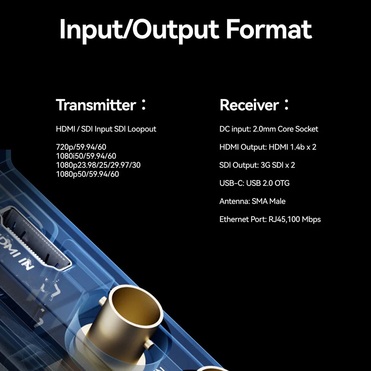 Input/Output Format

Transmitter:
- HDMI/SDI Input SDI Loopout
- 720p/59.94/60
- 1080i50/59.94/60
- 1080p23.98/25/29.97/30
- 1080p50/59.94/60

Receiver:
- DC input: 2.0mm Core Socket
- HDMI Output: HDMI 1.4b x 2
- SDI Output: 3G SDI x 2
- USB-C: USB 2.0 OTG
- Antenna: SMA Male
- Ethernet Port: RJ45, 100 Mbps