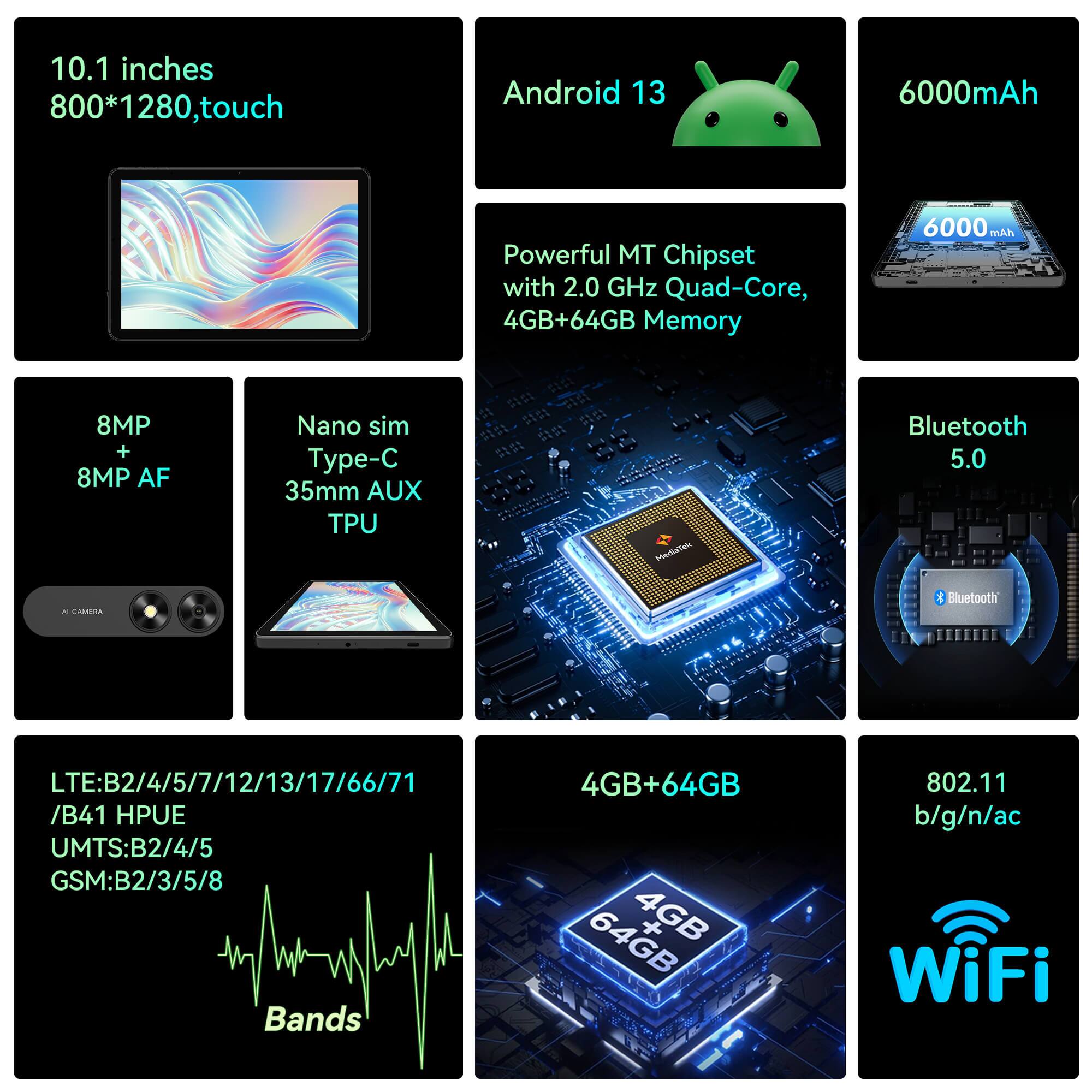 10.1 inches 800*1280, touch
Android 13
6000mAh
Powerful MT Chipset with 2.0 GHz Quad-Core, 4GB+64GB Memory
6000 mAh
8MP + 8MP AF
Nano sim Type-C 35mm AUX TPU
Bluetooth 5.0
LTE:B2/4/5/7/12/13/17/66/71 /B41 HPUE
UMTS:B2/4/5
GSM:B2/3/5/8 Bands
4GB+64GB
802.11 b/g/n/ac WiFi