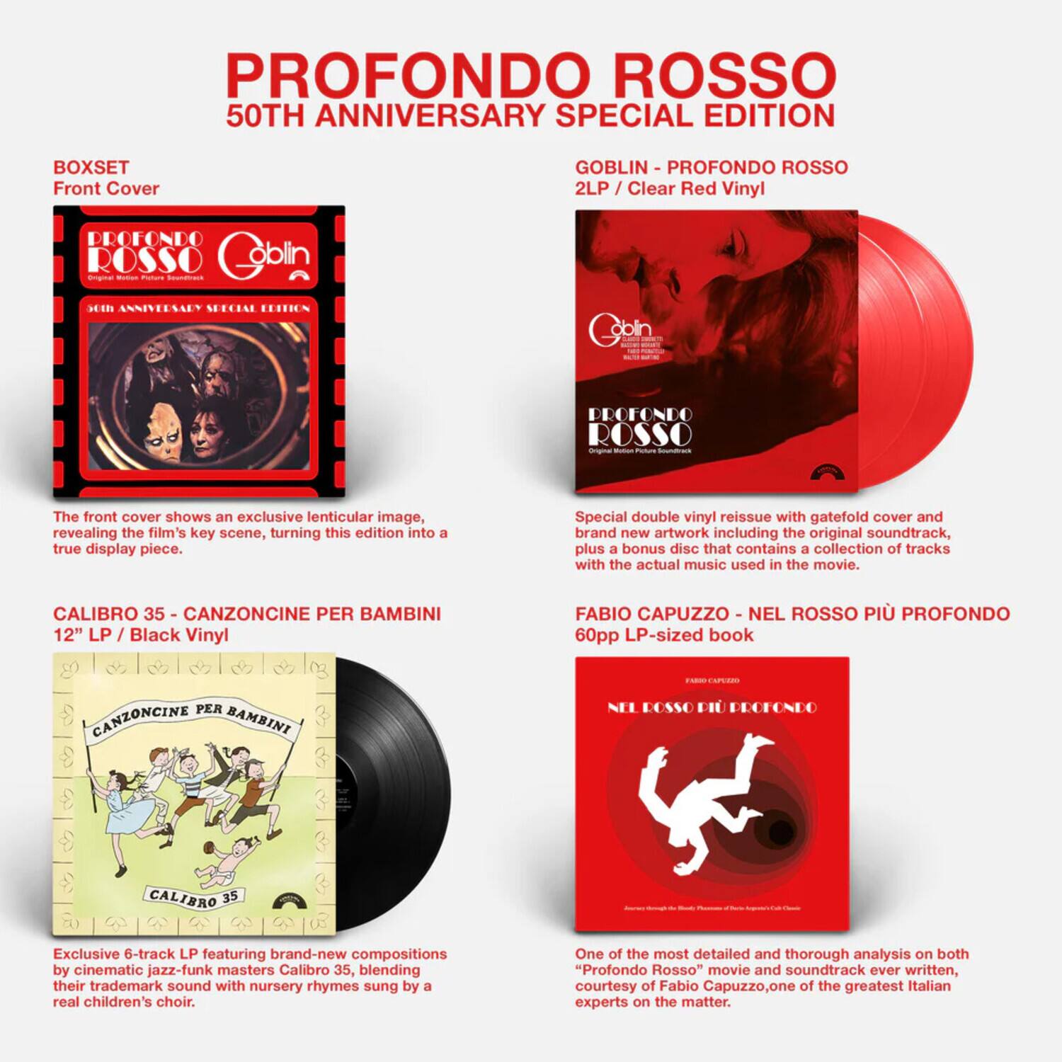 **PROFONDO ROSSO**  
50TH ANNIVERSARY SPECIAL EDITION

---

**BOXSET**  
Front Cover

The front cover shows an exclusive lenticular image, revealing the film's key scene, turning this edition into a true display piece.

---

**GOBLIN - PROFONDO ROSSO**  
2LP / Clear Red Vinyl

Special double vinyl reissue with gatefold cover and brand new artwork including the original soundtrack, plus a bonus disc that contains a collection of tracks with the actual music used in the movie.

---

**CALIBRO 35 - CANZONCINE PER BAMBINI**  
12" LP / Black Vinyl

Exclusive 6-track LP featuring brand-new compositions by cinematic jazz-funk masters Calibro 35, blending their trademark sound with nursery rhymes sung by a real children's choir.

---

**FABIO CAPUZZO - NEL ROSSO PIÙ PROFONDO**  
60pp LP-sized book

One of the most detailed and thorough analysis on both "Profondo Rosso" movie and soundtrack ever written, courtesy of Fabio Capuzzo, one of the greatest Italian experts on the matter.