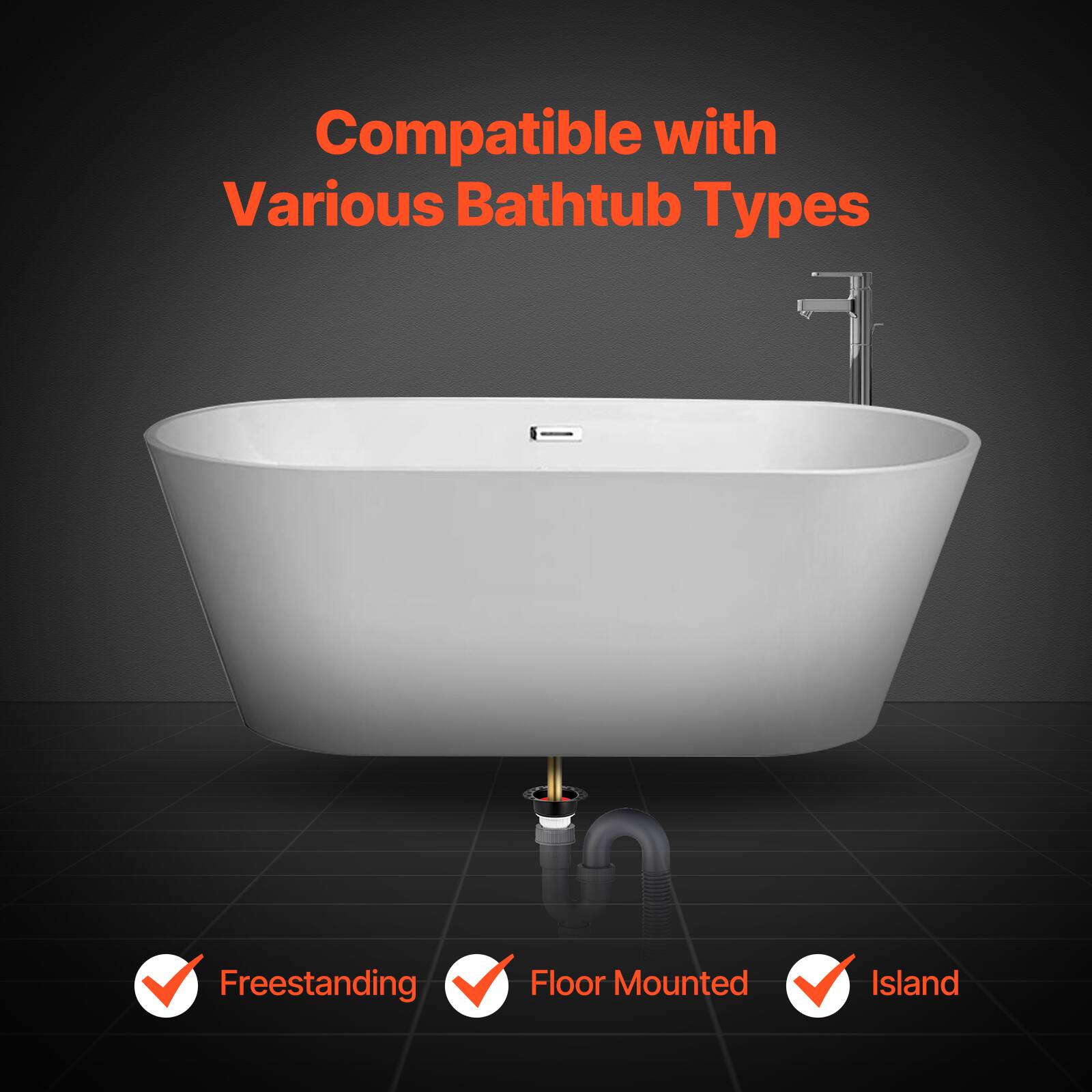 Compatible with Various Bathtub Types

- Freestanding
- Floor Mounted
- Island