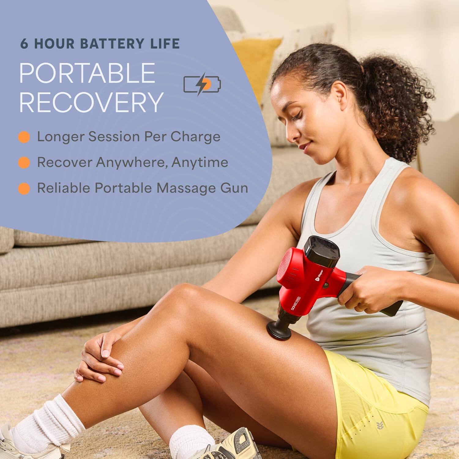 6 HOUR BATTERY LIFE  
PORTABLE RECOVERY  
- Longer Session Per Charge  
- Recover Anywhere, Anytime  
- Reliable Portable Massage Gun