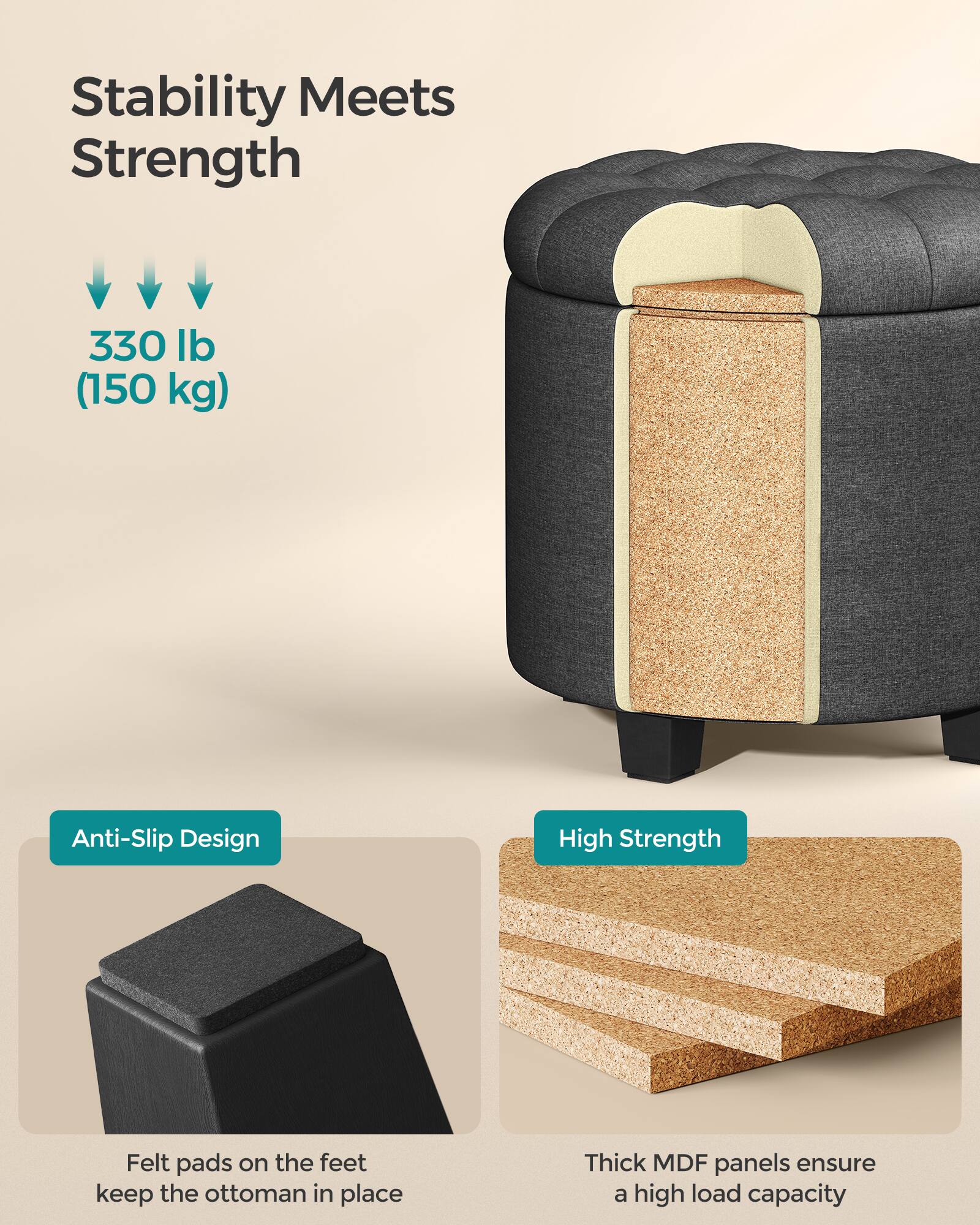 Stability Meets Strength

330 lb (150 kg)

Anti-Slip Design  
Felt pads on the feet keep the ottoman in place

High Strength  
Thick MDF panels ensure a high load capacity