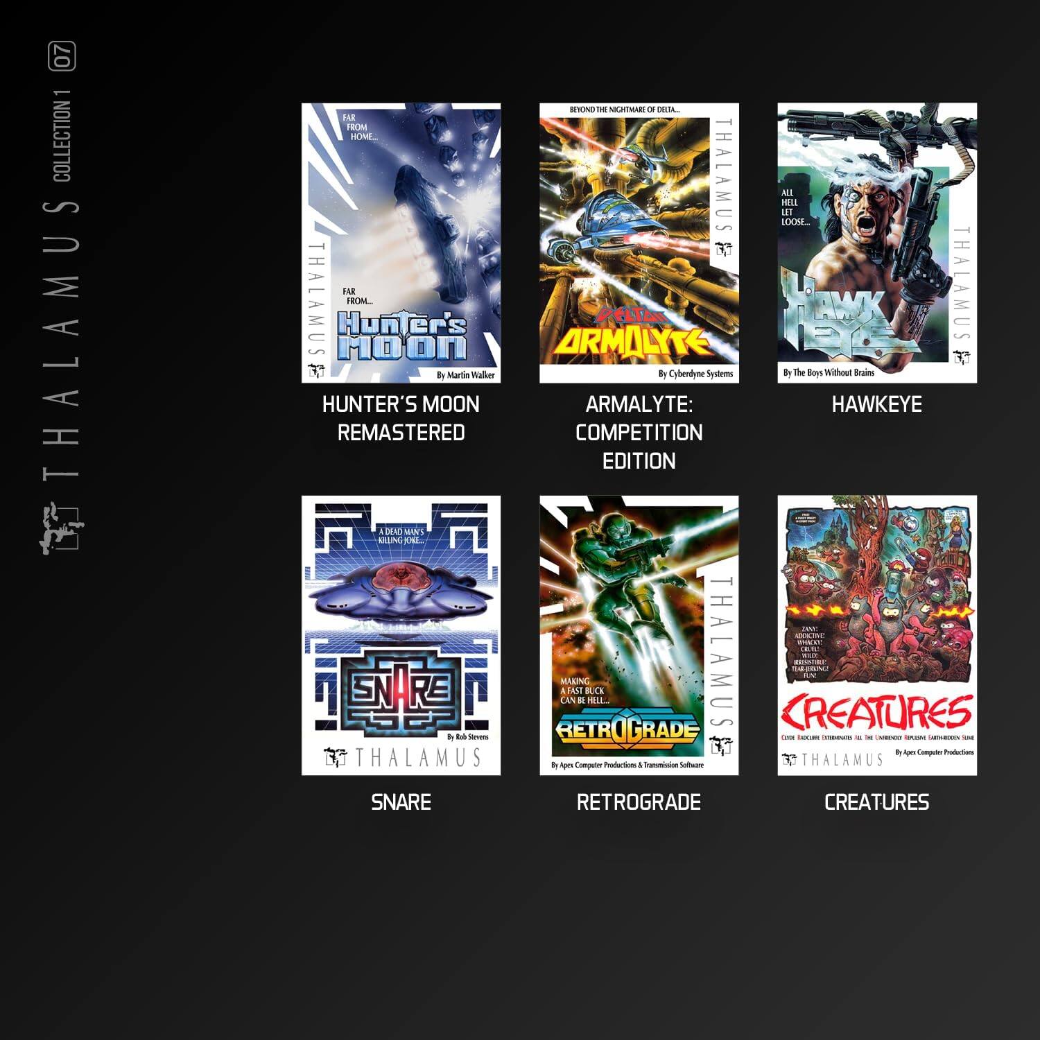 07 - COLLECTION 1

THALAMUS

- HUNTER'S MOON ARMALYTE: HAWKEYE REMASTERED COMPETITION EDITION
  by Marlin Walker

- ARMALYTE: COMPETITION EDITION
  by Cyberdyne Systems

- HAWKEYE
  by The Boy Without Brains

- SNARE
  by Rob Stevens

- RETROGRADE
  by Apogee Computer Productions & Transworld Software

- CREATURES
  by Apogee Computer Productions