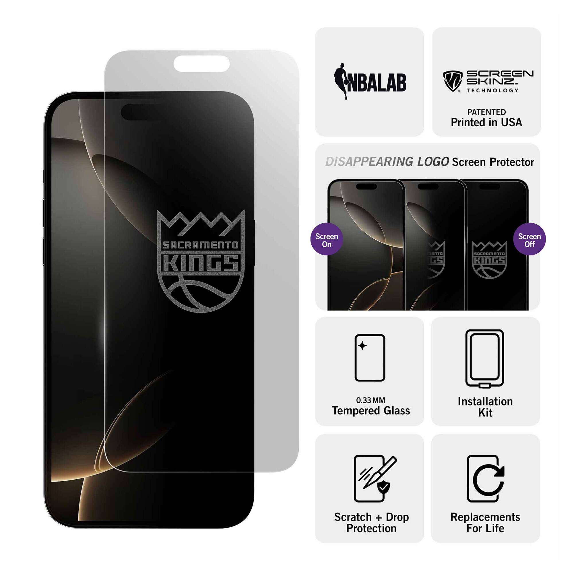 NBALAB SCREEN SKINZ  
TECHNOLOGY PATENTED  
Printed in USA  

DISAPPEARING LOGO Screen Protector  
SACRAMENTO KINGS  

Screen On  
Screen Off  

0.33 MM Tempered Glass  
Installation Kit  
Scratch + Drop Protection  
Replacements For Life