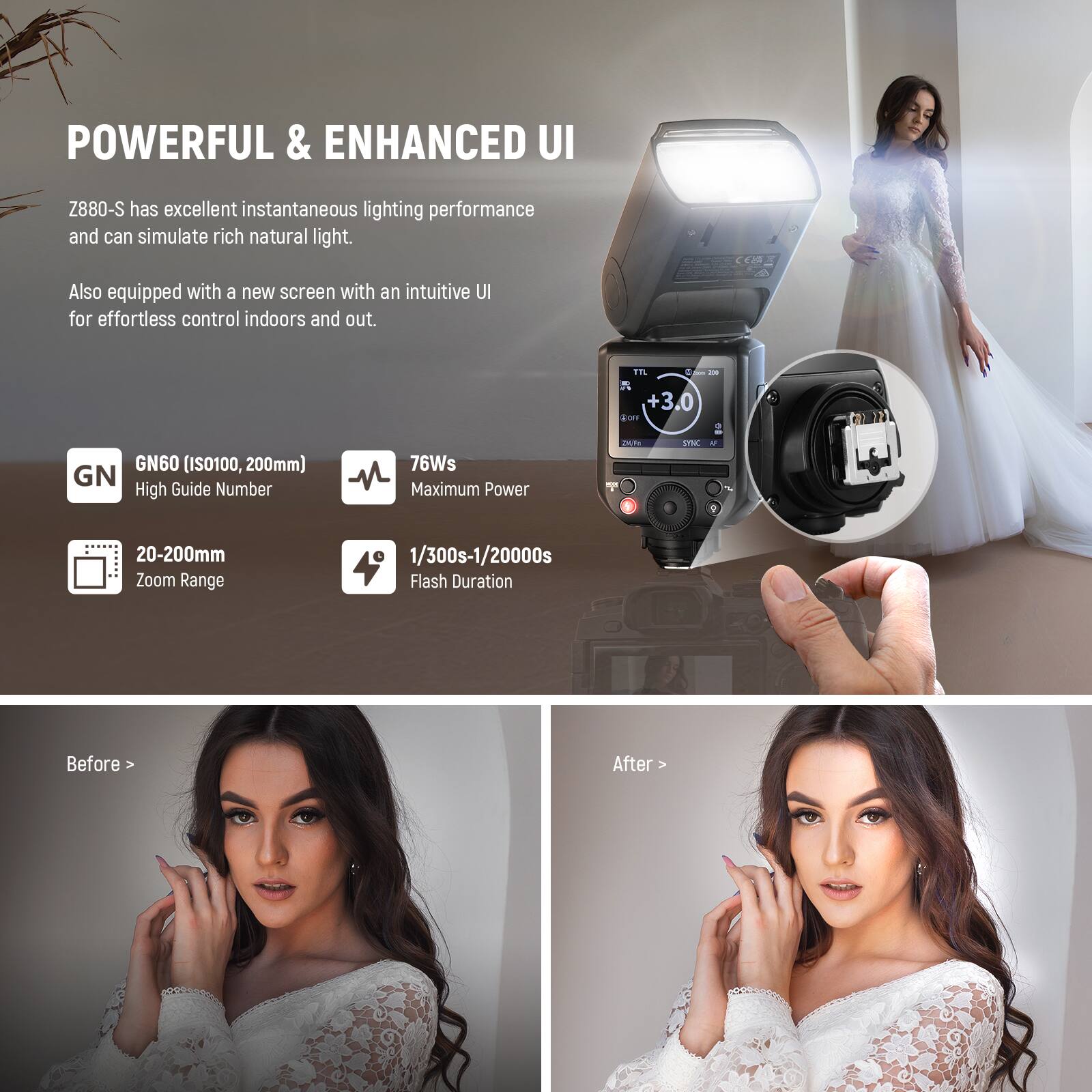 POWERFUL & ENHANCED UI

Z880-S has excellent instantaneous lighting performance and can simulate rich natural light. Also equipped with a new screen with an intuitive UI for effortless control indoors and out.

GN60 (ISO100, 200mm) GN High Guide Number
76Ws Maximum Power
20-200mm Zoom Range
1/300s-1/20000s Flash Duration

Before > After