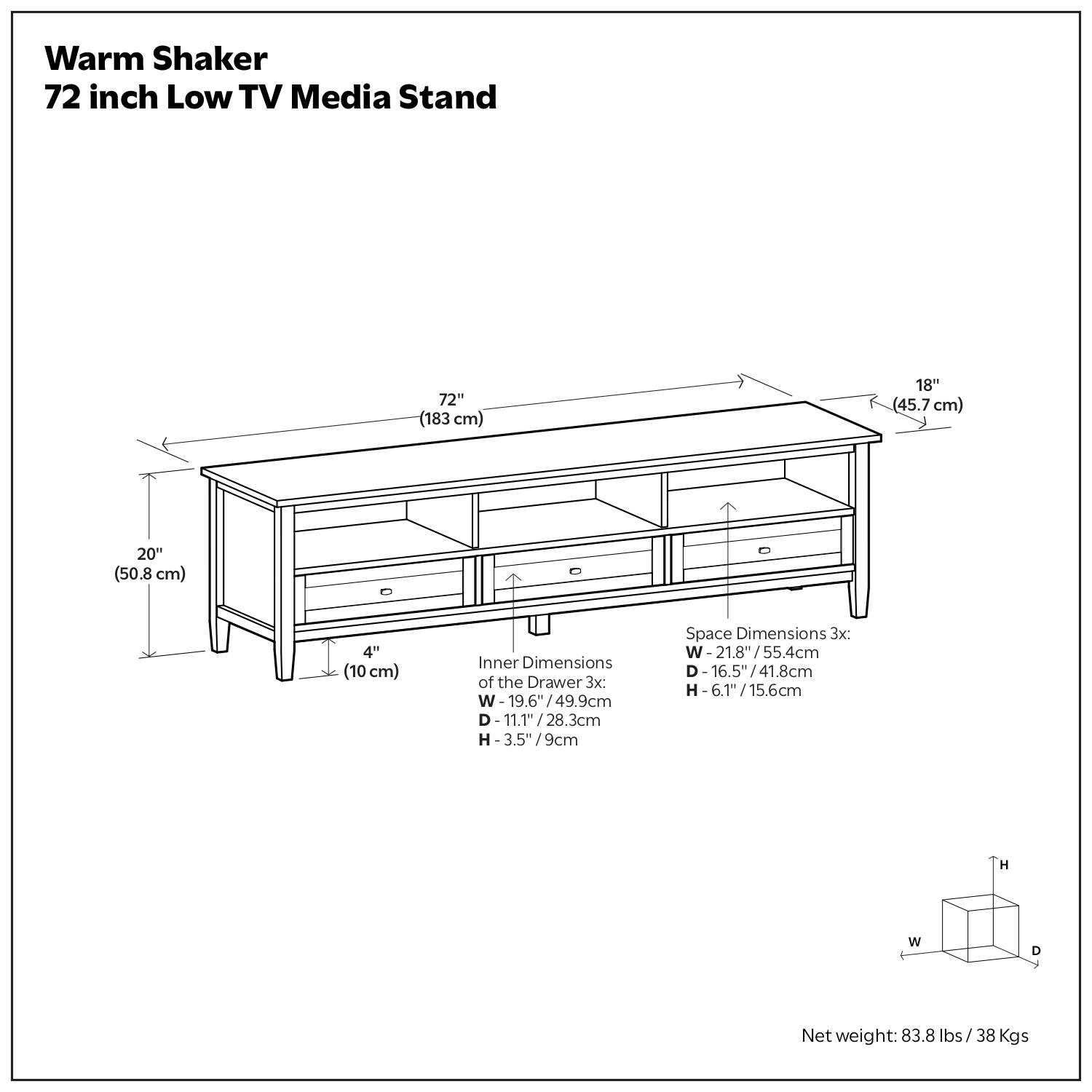 Warm Shaker 72 inch Low TV Media Stand

- 72" (183 cm)
- 18" (45.7 cm)
- 20" (50.8 cm)
- 4" (10 cm)

Inner Dimensions of the Drawer 3x:
- W: 19.6" / 49.9 cm
- D: 11.1" / 28.3 cm
- H: 3.5" / 9 cm

Space Dimensions 3x:
- W: 21.8" / 55.4 cm
- D: 16.5" / 41.8 cm
- H: 6.1" / 15.6 cm

Net weight: 83.8 lbs / 38 Kgs