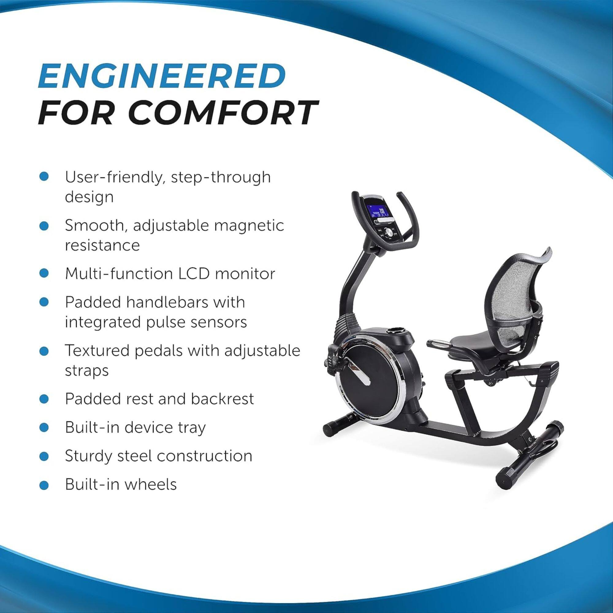 ENGINEERED FOR COMFORT

- User-friendly, step-through design
- Smooth, adjustable magnetic resistance
- Multi-function LCD monitor
- Padded handlebars with integrated pulse sensors
- Textured pedals with adjustable straps
- Padded rest and backrest
- Built-in device tray
- Sturdy steel construction
- Built-in wheels