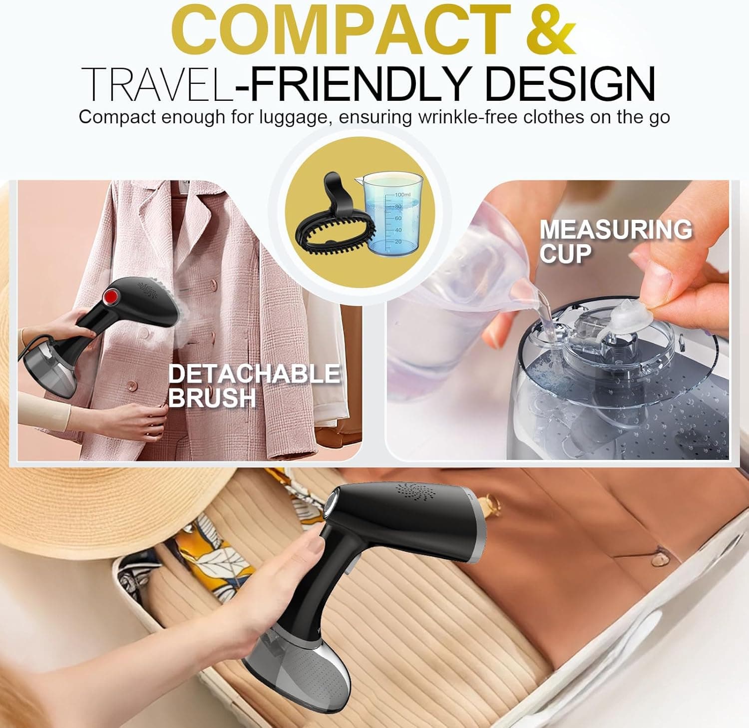 COMPACT & TRAVEL-FRIENDLY DESIGN  
Compact enough for luggage, ensuring wrinkle-free clothes on the go  

- DETACHABLE BRUSH  
- MEASURING CUP