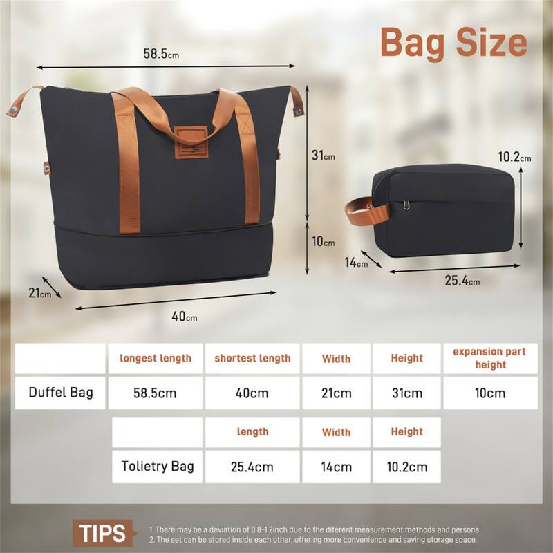 58.5cm Bag Size  
- Duffel Bag: 58.5cm (longest length), 40cm (shortest length), 21cm (width), 31cm (height), 10cm (expansion part height)  
- Tote Bag: 25.4cm (length), 14cm (width), 10.2cm (height)  

TIPS  
1. There may be a deviation of 0.8-1.2inch due to the different measurement methods and persons.  
2. The set can be stored inside each other, offering more convenience and saving storage space.