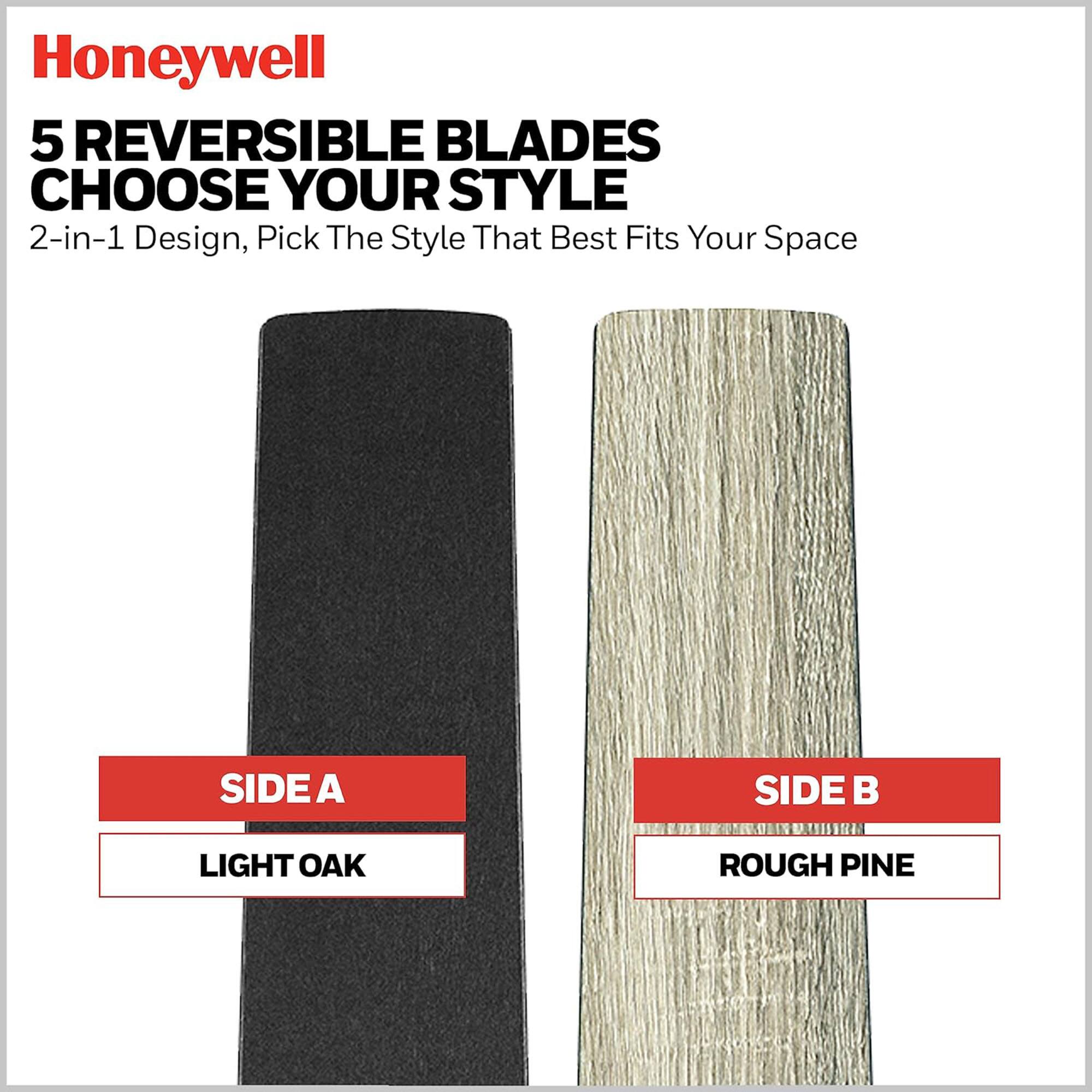 Honeywell

5 REVERSIBLE BLADES  
CHOOSE YOUR STYLE  
2-in-1 Design, Pick The Style That Best Fits Your Space

SIDE A  
LIGHT OAK

SIDE B  
ROUGH PINE