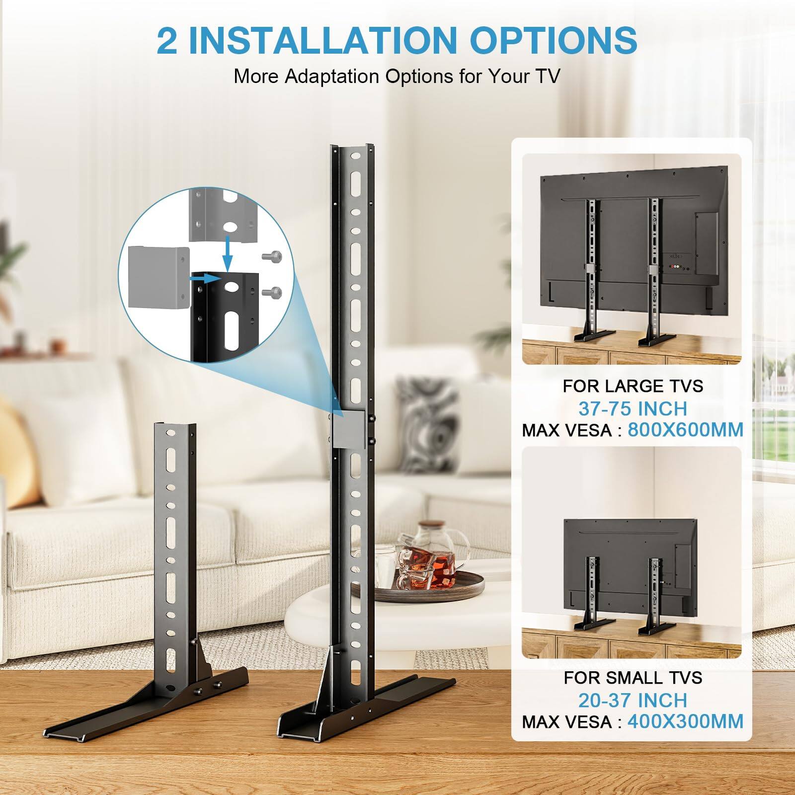 2 INSTALLATION OPTIONS  
More Adaptation Options for Your TV  

FOR LARGE TVS  
37-75 INCH  
MAX VESA: 800X600MM  

FOR SMALL TVS  
20-37 INCH  
MAX VESA: 400X300MM