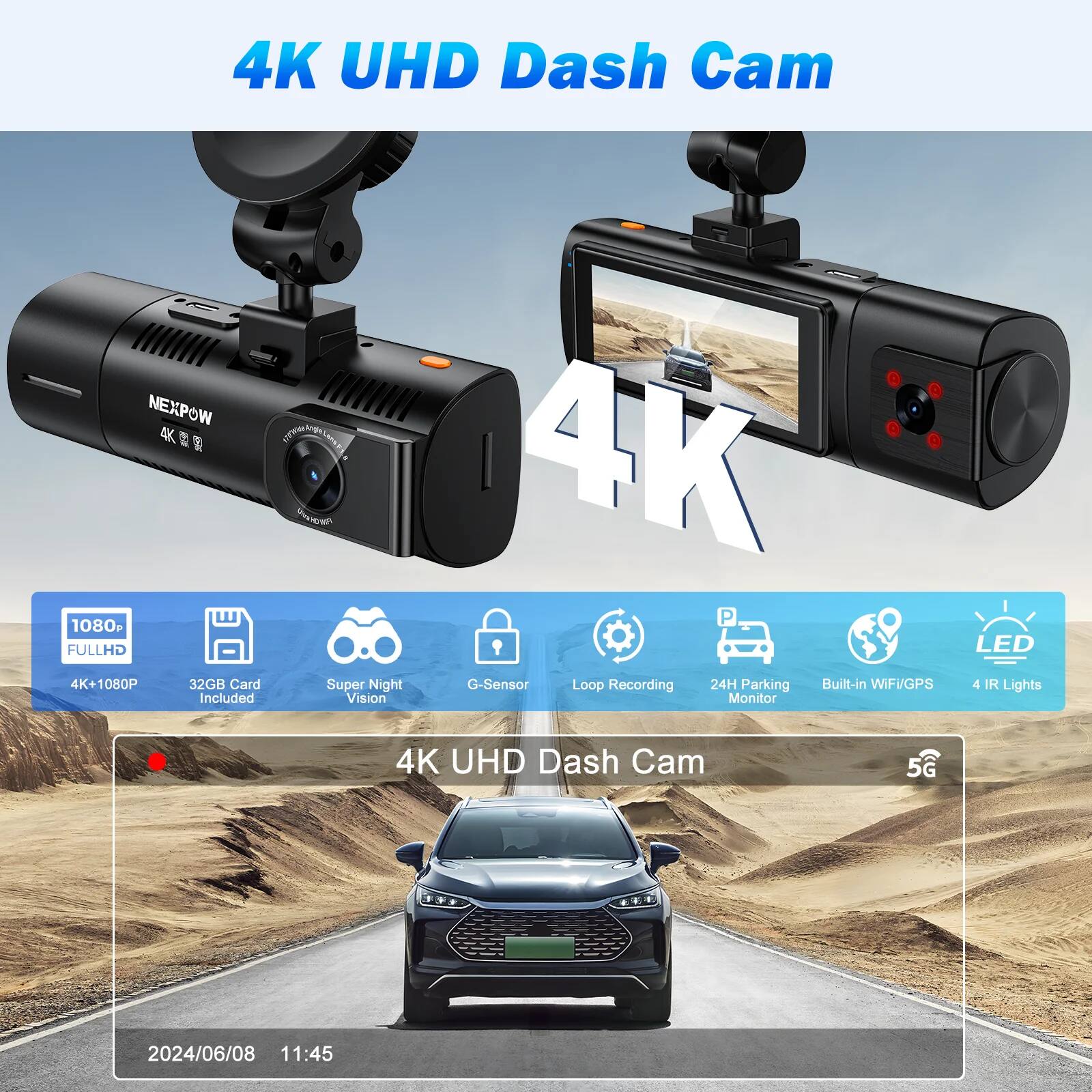 4K UHD Dash Cam

- 4K UHD
- 1080P FULLHD
- 4K+1080P
- 32GB Card Included
- Super Night Vision
- G-Sensor
- Loop Recording
- 24H Parking Monitor
- Built-in WIFI/GPS
- 4 IR Lights
- LED
- 5G

NEXPOW

2024/06/08 11:45