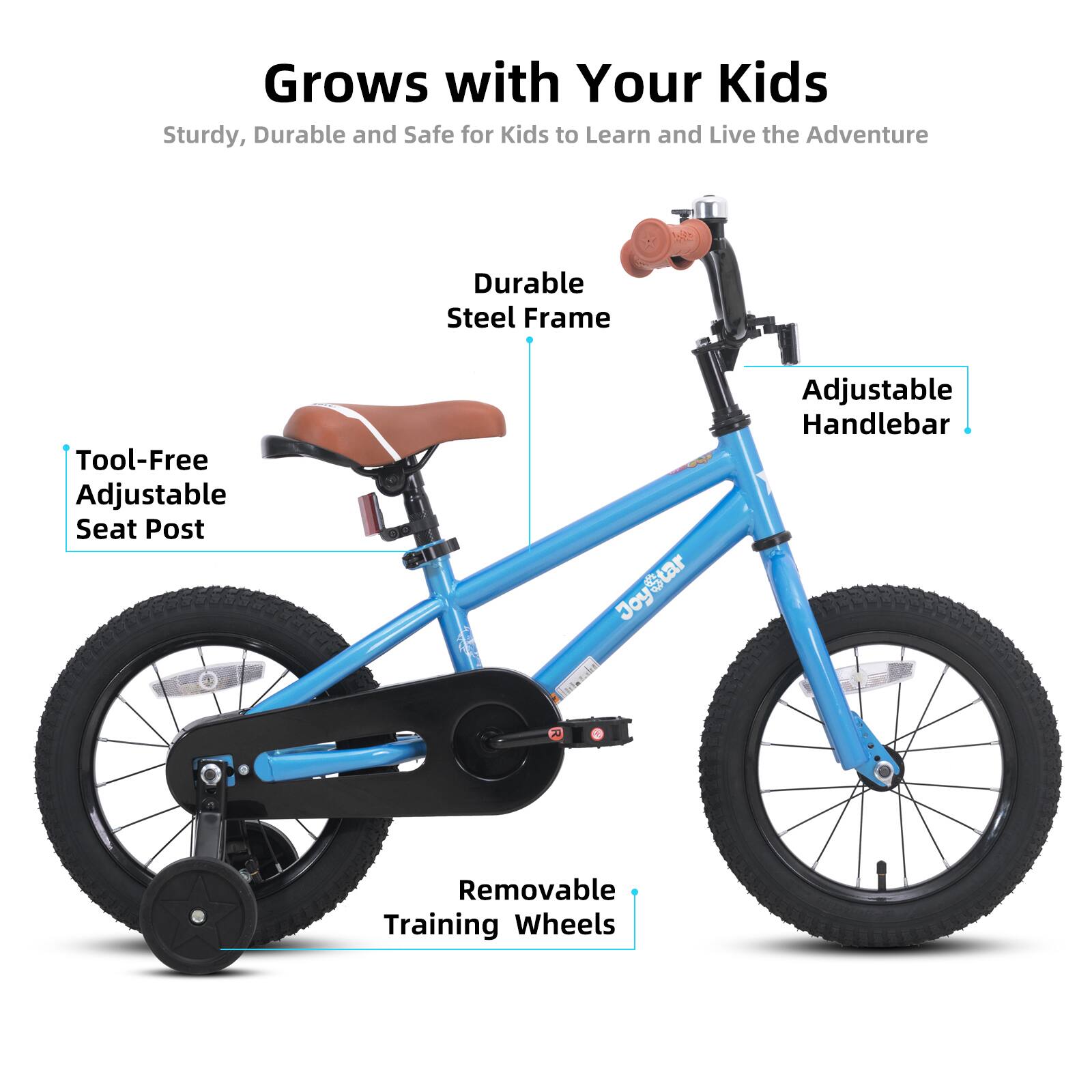 Grows with Your Kids  
Sturdy, Durable and Safe for Kids to Learn and Live the Adventure  

- Durable Steel Frame  
- Tool-Free Adjustable Seat Post  
- Adjustable Handlebar  
- Removable Training Wheels
