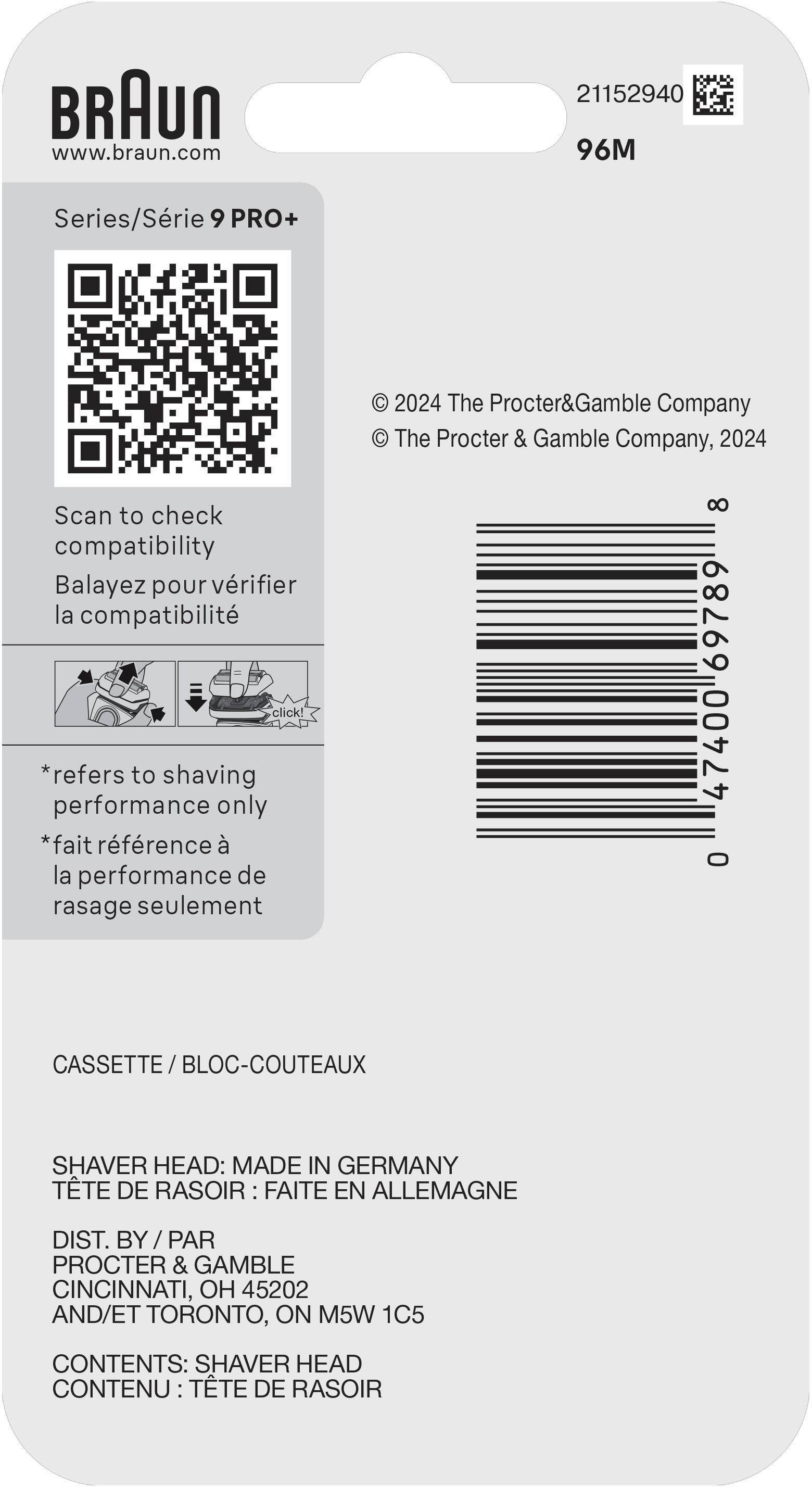 BRAUN  
www.braun.com  
21152940  
96M Series/Série 9 PRO+  

© 2024 The Procter&Gamble Company  
© The Procter & Gamble Company, 2024  

Scan to check compatibility  
Balayez pour vérifier la compatibilité  

*refers to shaving performance only  
*fait référence à la performance de rasage seulement  

CASSETTE / BLOC-COUTEAUX  

SHAVER HEAD: MADE IN GERMANY  
TÊTE DE RASOIR : FAITE EN ALLEMAGNE  

DIST. BY / PAR  
PROCTER & GAMBLE  
CINCINNATI, OH 45202  
AND/ET TORONTO, ON M5W 1C5  

CONTENTS: SHAVER HEAD  
CONTENU : TÊTE DE RASOIR