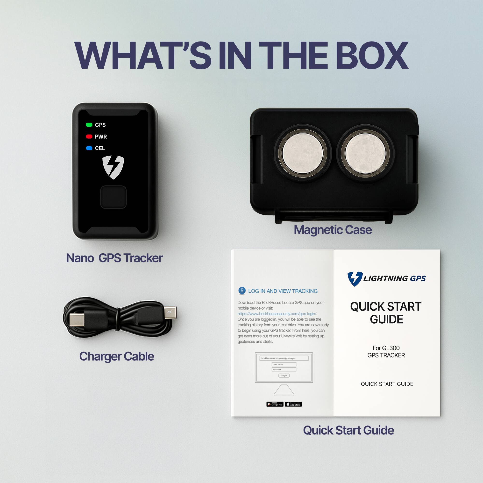 **WHAT'S IN THE BOX**

- Nano GPS Tracker
- Magnetic Case
- Charger Cable

**LOG IN AND VIEW TRACKING**

Download the BrioHouse Locate GPS app on your mobile device or visit [https://brio-housesecurity.com/gps-login/](https://brio-housesecurity.com/gps-login/). Once you've logged in, you will be able to see the location of your GPS tracker from here. You can also get even more out of your LiviWatt Volt by setting up geofences and alerts.

**LIGHTNING GPS**

**QUICK START GUIDE**

For GL300 GPS TRACKER

**QUICK START GUIDE**