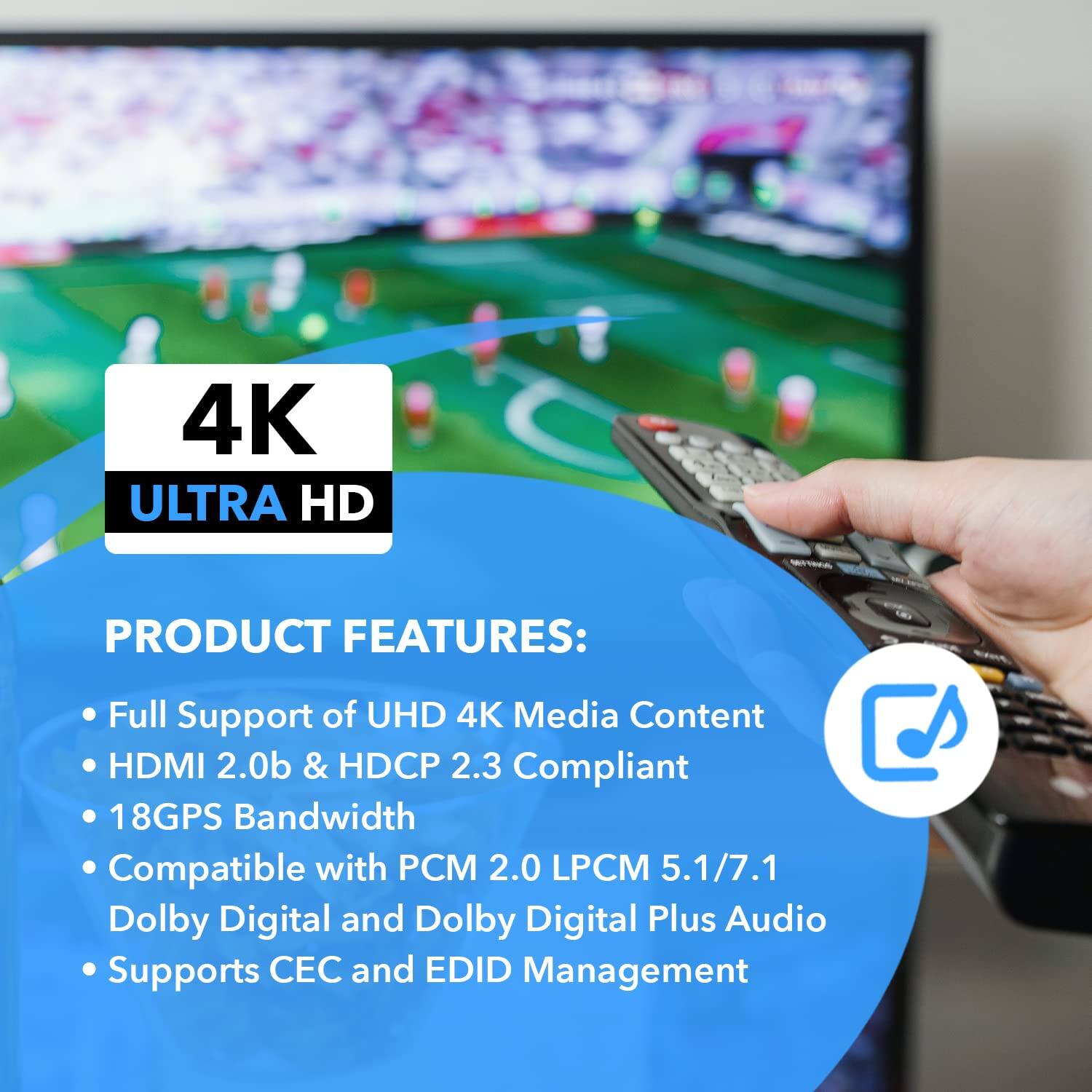 4K ULTRA HD PRODUCT FEATURES:
- Full Support of UHD 4K Media Content
- HDMI 2.0b & HDCP 2.3 Compliant
- 18Gbps Bandwidth
- Compatible with PCM 2.0 LPCM 5.1/7.1 Dolby Digital and Dolby Digital Plus Audio
- Supports CEC and EDID Management