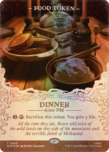 ~FOOD TOKEN~  
DINNER 6:00 PM  
2, Sacrifice this token: You gain 3 life.  
All the time they ate, Beorn told tales of the wild lands on this side of the mountains and the terrible forest of Mirkwood.  

T 2550 SLD EN  
RANDY GALLEGOS  
TM & © 2026 Wizards of the Coast