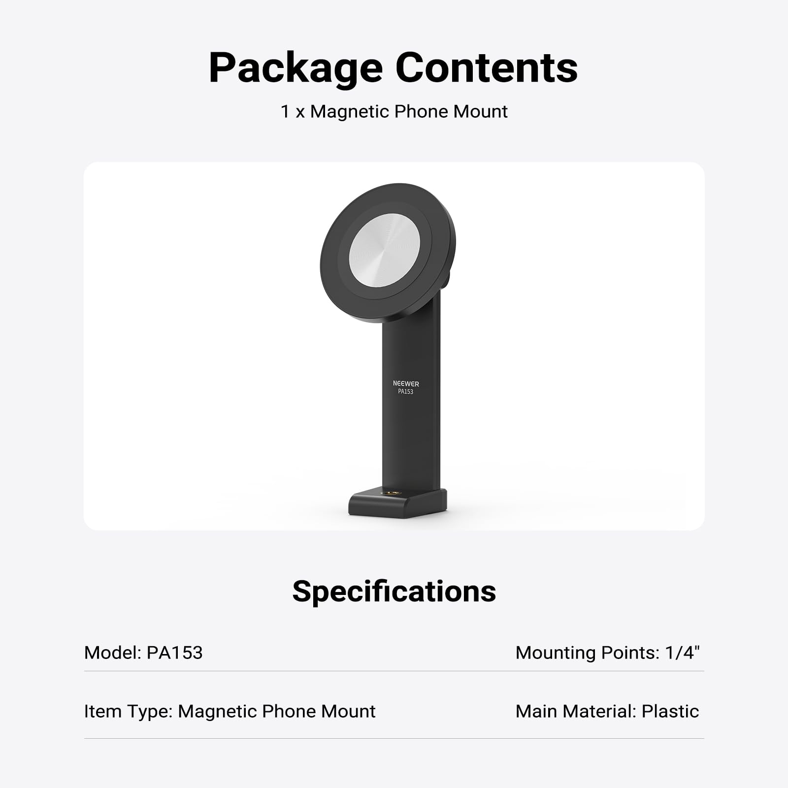 Package Contents  
1 x Magnetic Phone Mount

Specifications  
Model: PA153  
Mounting Points: 1/4"  
Item Type: Magnetic Phone Mount  
Main Material: Plastic