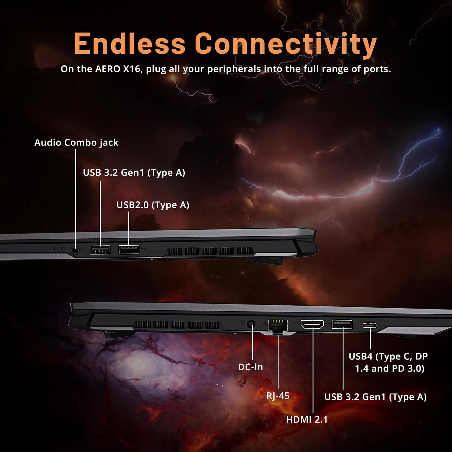 Endless Connectivity  
On the AERO X16, plug all your peripherals into the full range of ports.  

- Audio Combo jack  
- USB 3.2 Gen1 (Type A)  
- USB2.0 (Type A)  
- DC-in  
- USB4 (Type C, DP 1.4 and PD 3.0)  
- RJ-45  
- USB 3.2 Gen1 (Type A)  
- HDMI 2.1
