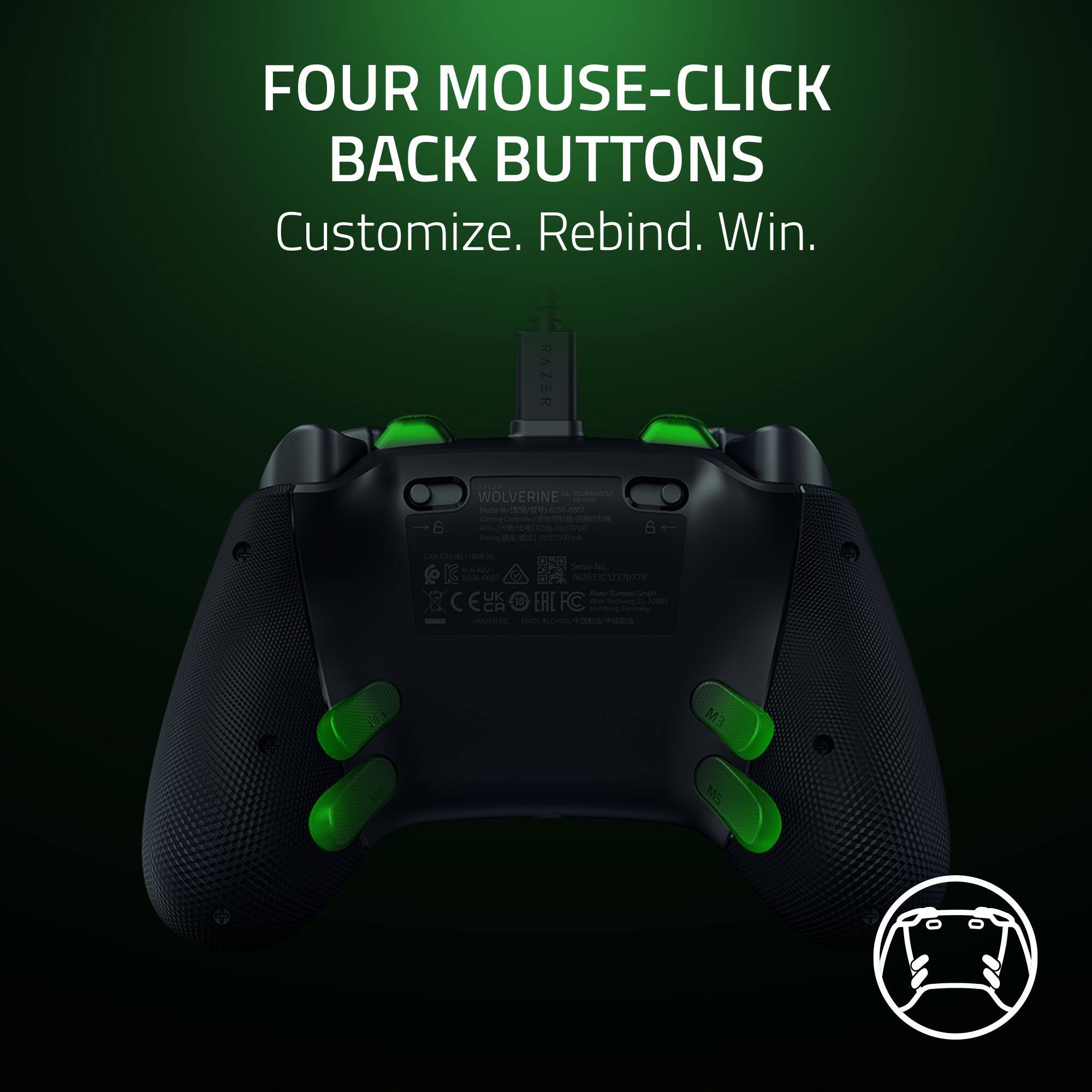 FOUR MOUSE-CLICK BACK BUTTONS  
Customize. Rebind. Win.  

RAZER  
WOLVERINE ESTOL Model 9206-0507  
Gaming  
Prile 206-06070100  
Rating VISIONAL  
6+  

(AN as AMB R-R-RAZ- Seria Noo 206-0607 762633C12378778 Reper Europel GmbH UK EALFC Abs 5 22081 ESO Kanbug Techweg Sentury RAZERINC MAX / M3  
MS