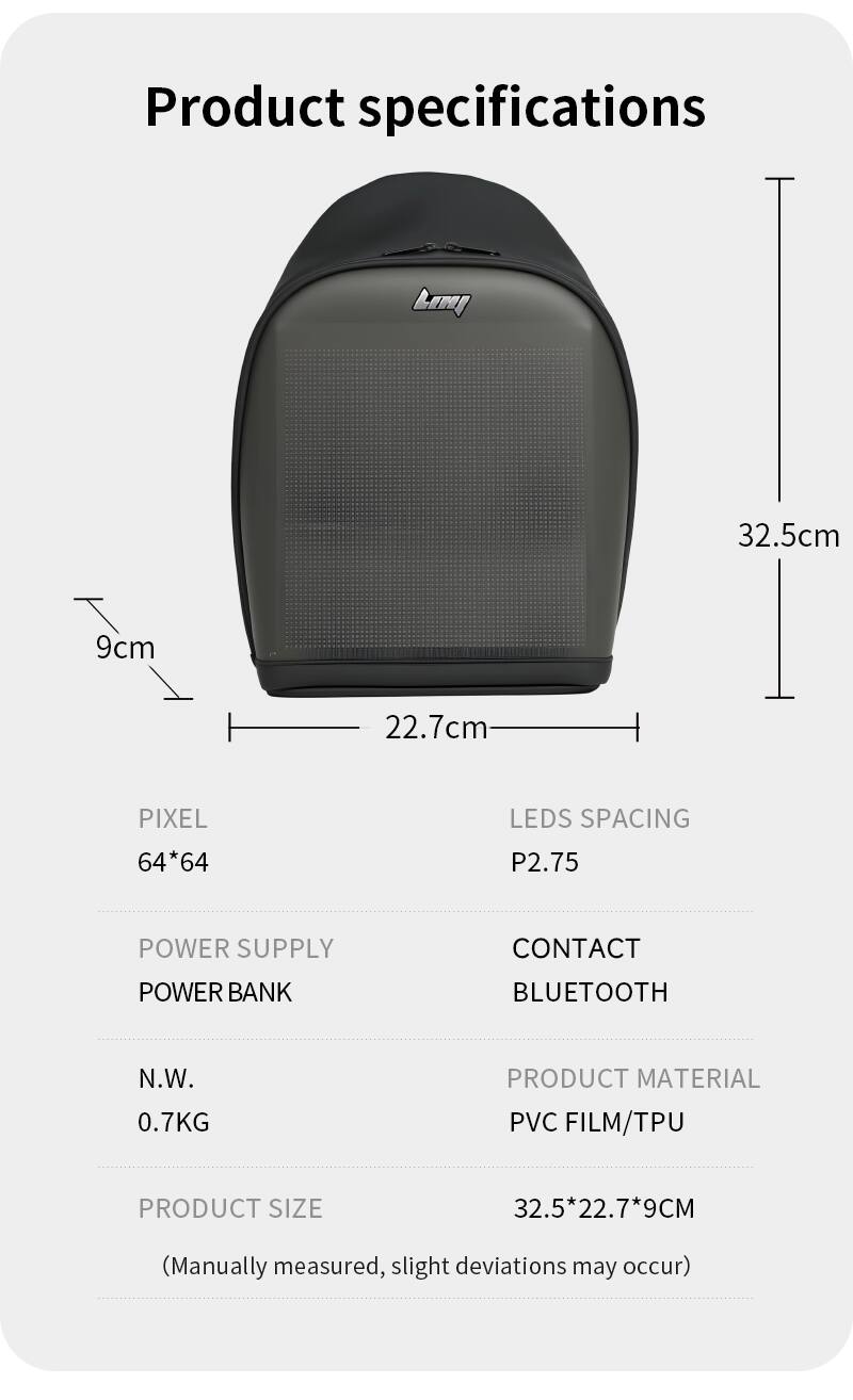 Product specifications

- Dimensions: 32.5cm x 22.7cm x 9cm
- Pixel: 64*64
- LED Spacing: P2.75
- Power Supply: Power Bank
- Contact: Bluetooth
- Net Weight (N.W.): 0.7KG
- Product Material: PVC Film/TPU
- Product Size: 32.5*22.7*9CM (Manually measured, slight deviations may occur)