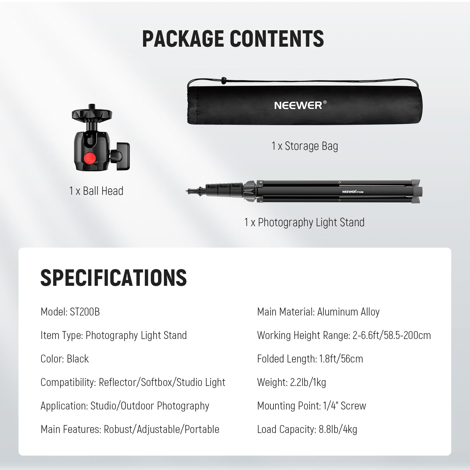 PACKAGE CONTENTS  
NEEWER  
1 x Storage Bag  
1 x Ball Head  
1 x Photography Light Stand  

SPECIFICATIONS  
Model: ST200B  
Main Material: Aluminum Alloy  
Item Type: Photography Light Stand  
Working Height Range: 2-6.6ft/58.5-200cm  
Color: Black  
Folded Length: 1.8ft/56cm  
Compatibility: Reflector/Softbox/Studio Light  
Weight: 2.2lb/1kg  
Application: Studio/Outdoor Photography  
Mounting Point: 1/4" Screw  
Main Features: Robust/Adjustable/Portable  
Load Capacity: 8.8lb/4kg