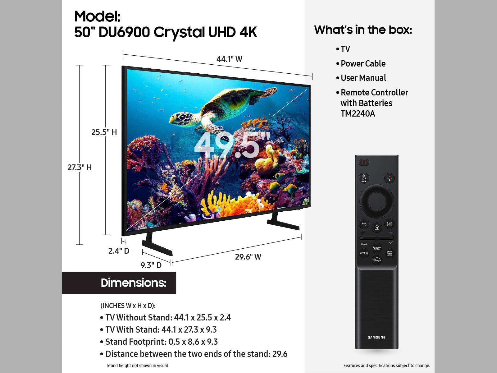 Model: 50" DU6900 Crystal UHD 4K 44.1" W
What's in the box:
- TV
- Power Cable
- User Manual
- Remote Controller with Batteries
- TM2240A
- 125 DE 2.4" D
- 9.3" D
- 29.6" W

Dimensions: (INCHES W x H x D):
- TV Without Stand: 44.1 X 25.5 x 2.4
- TV With Stand: 44.1 x 27.3 x 9.3
- Stand Footprint: 0.5 X 8.6 X 9.3
- Distance between the two ends of the stand: 29.6

Features and specifications subject to change.