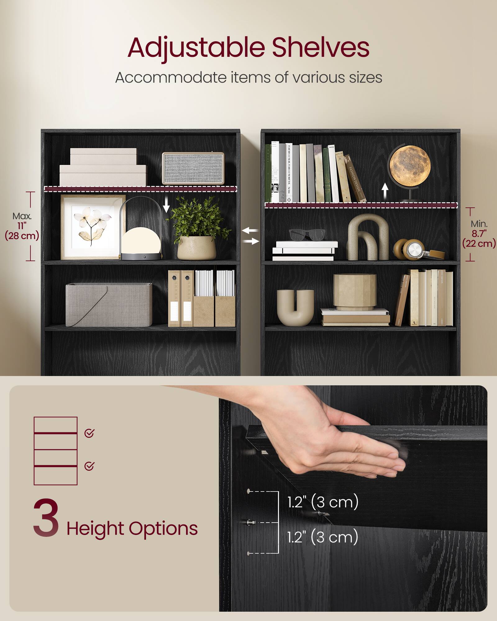 Adjustable Shelves  
Accommodate items of various sizes  

T Max. 11" (28 cm)  
T Min. 8.7" (22 cm)  

3 Height Options  
1.2" (3 cm)  
1.2" (3 cm)