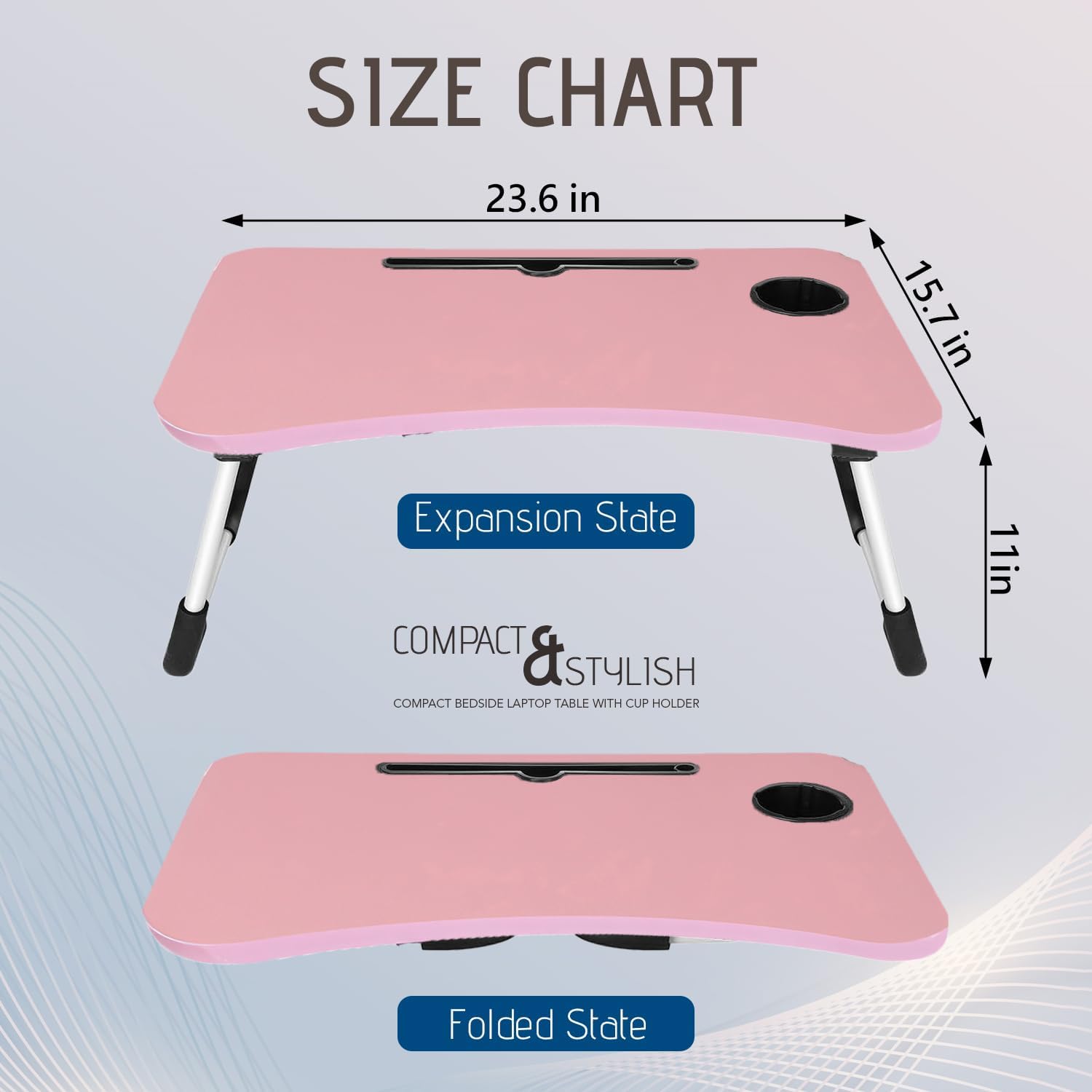 **SIZE CHART**

- **Expansion State**
  - 23.6 in (width)
  - 15.7 in (depth)
  - 11 in (height)

- **Folded State**

**COMPACT & STYLISH**
COMPACT BEDSIDE LAPTOP TABLE WITH CUP HOLDER