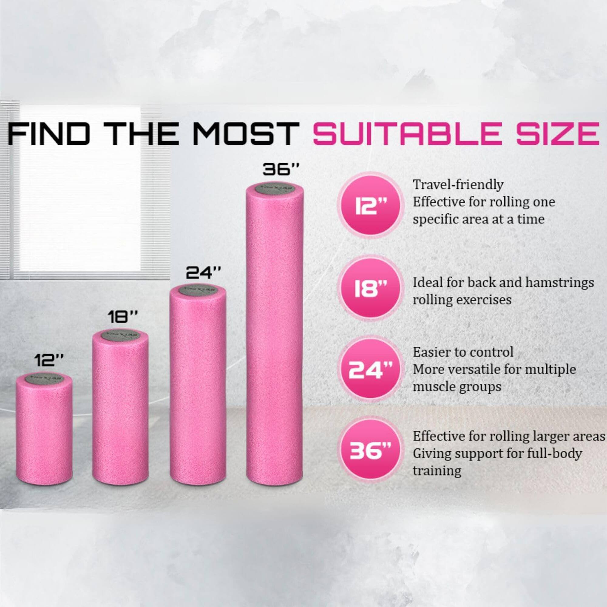 FIND THE MOST SUITABLE SIZE

12" - Travel-friendly, Effective for rolling one specific area at a time

18" - Ideal for back and hamstrings rolling exercises

24" - Easier to control, More versatile for multiple muscle groups

36" - Effective for rolling larger areas, Giving support for full-body training