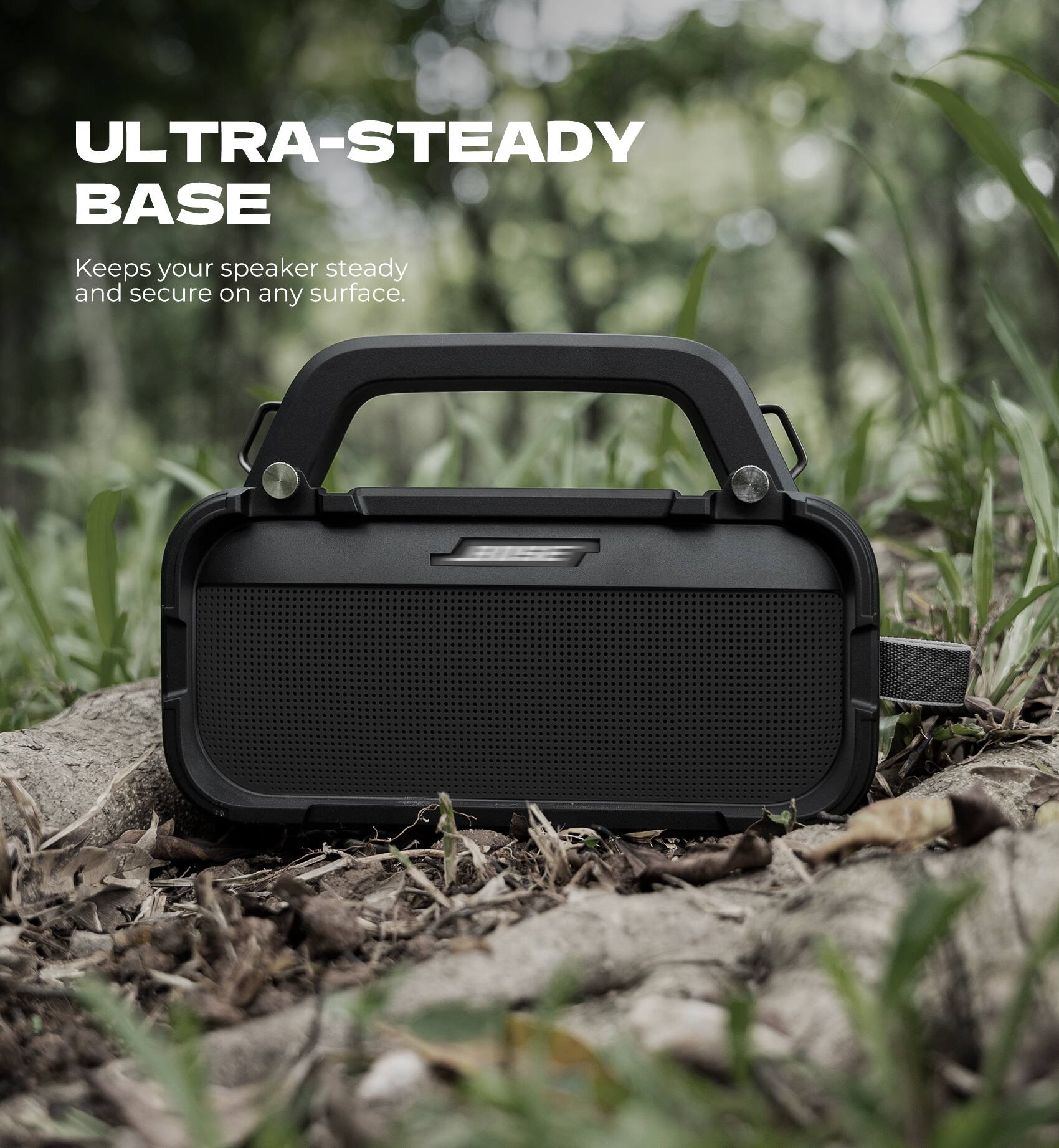 ULTRA-STEADY BASE  
Keeps your speaker steady and secure on any surface.