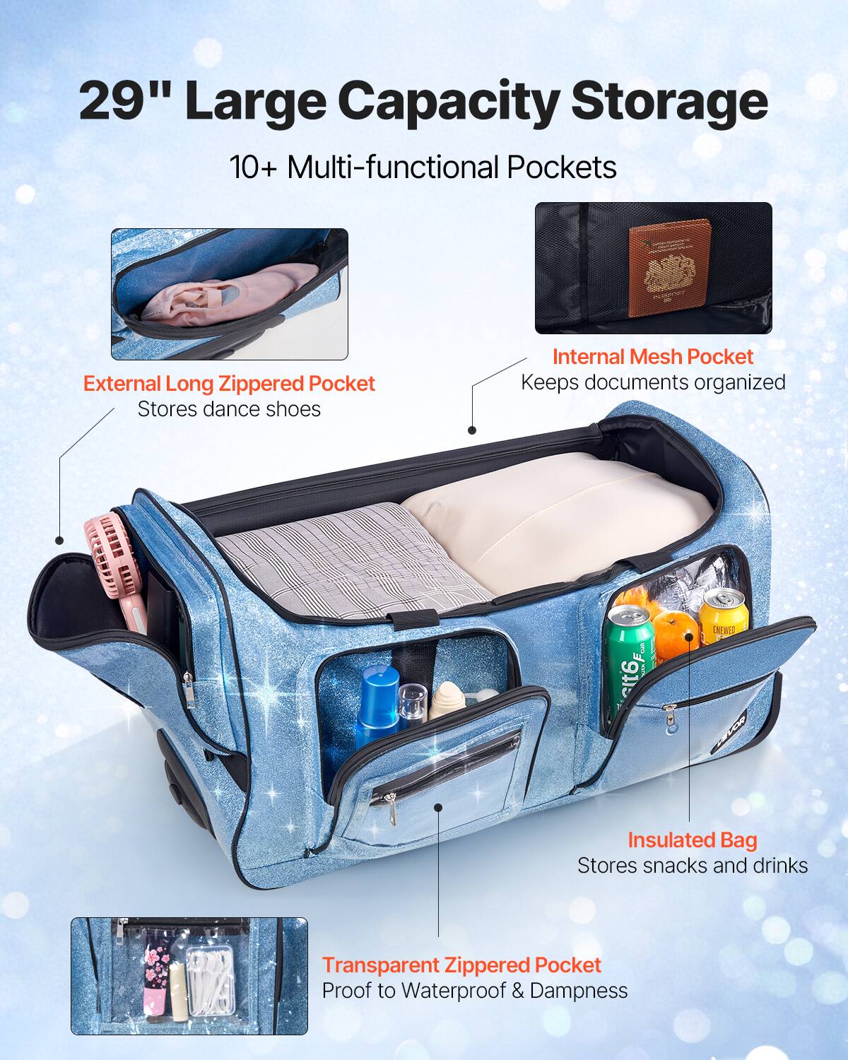 29" Large Capacity Storage

10+ Multi-functional Pockets

- External Long Zippered Pocket
  Stores dance shoes

- Internal Mesh Pocket
  Keeps documents organized

- Insulated Bag
  Stores snacks and drinks

- Transparent Zippered Pocket
  Proof to Waterproof & Dampness