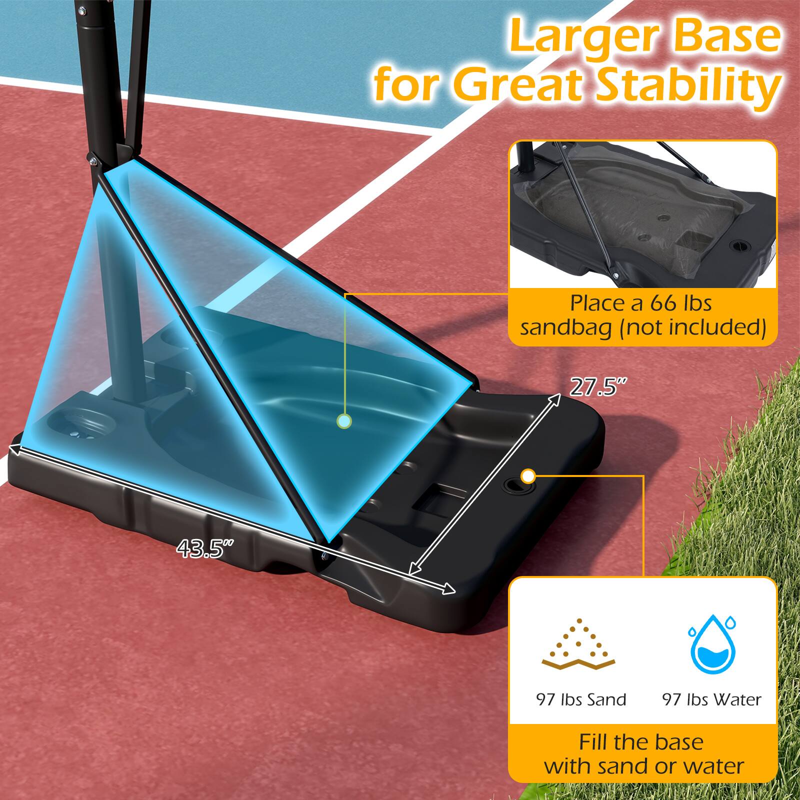Larger Base for Great Stability

Place a 66 lbs sandbag (not included)

27.5" x 43.5"

97 lbs Sand

97 lbs Water

Fill the base with sand or water