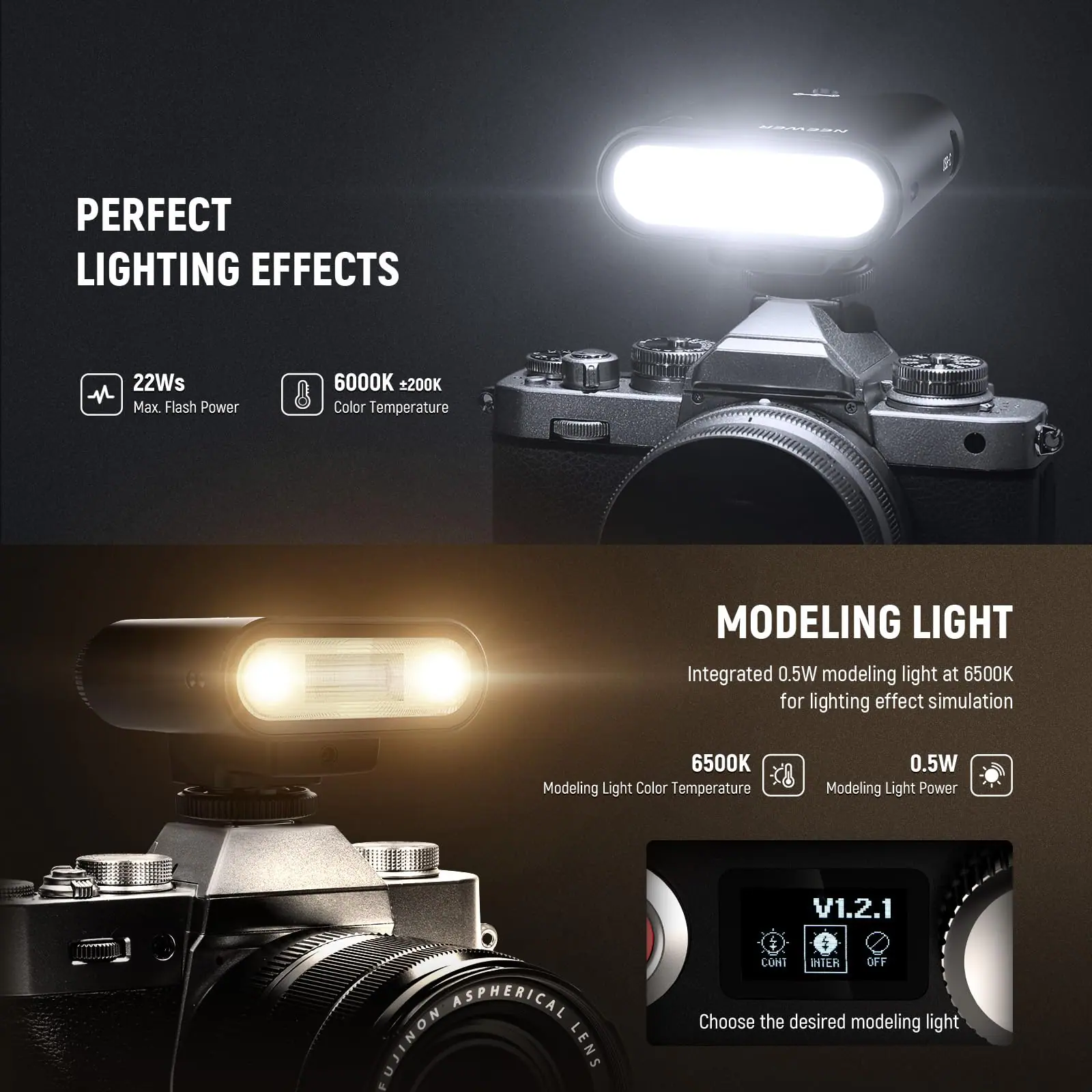 PERFECT LIGHTING EFFECTS  
22Ws Max Flash Power  
6000K ±200K Color Temperature  

MODELING LIGHT  
Integrated 0.5W modeling light at 6500K for lighting effect simulation  
6500K Modeling Light Color Temperature  
0.5W Modeling Light Power  

V1.2.1 ASPHERICAL FUJINON LENS & CONT HIER OFF  
Choose the desired modeling light