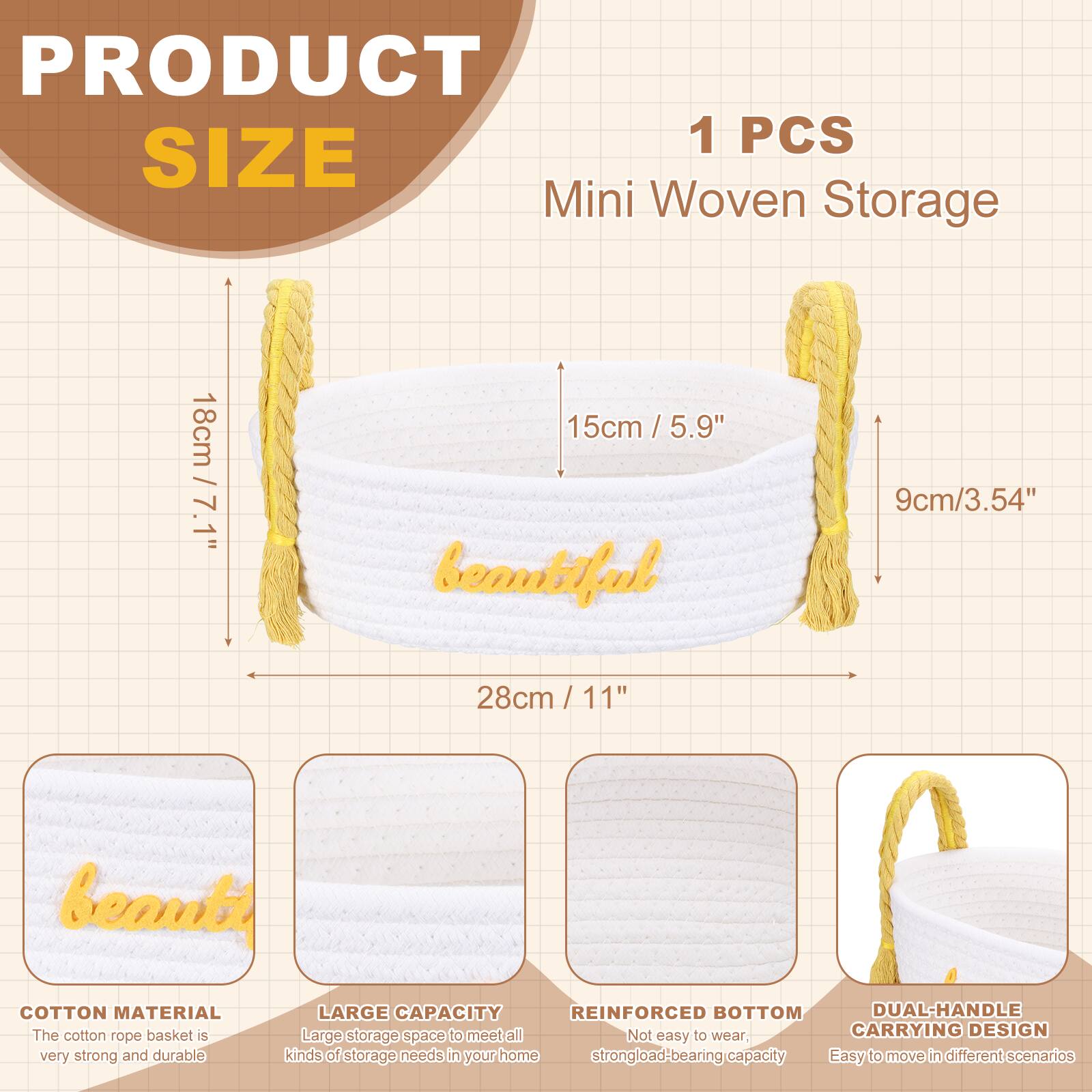 PRODUCT SIZE

1 PCS Mini Woven Storage

- 18cm / 7.1"
- 15cm / 5.9"
- 9cm / 3.54"
- 28cm / 11"

COTTON MATERIAL
The cotton rope basket is very strong and durable.

LARGE CAPACITY
Large storage space to meet all kinds of storage needs in your home.

REINFORCED BOTTOM
Not easy to wear, strong load-bearing capacity.

DUAL-HANDLE CARRYING DESIGN
Easy to move in different scenarios.
