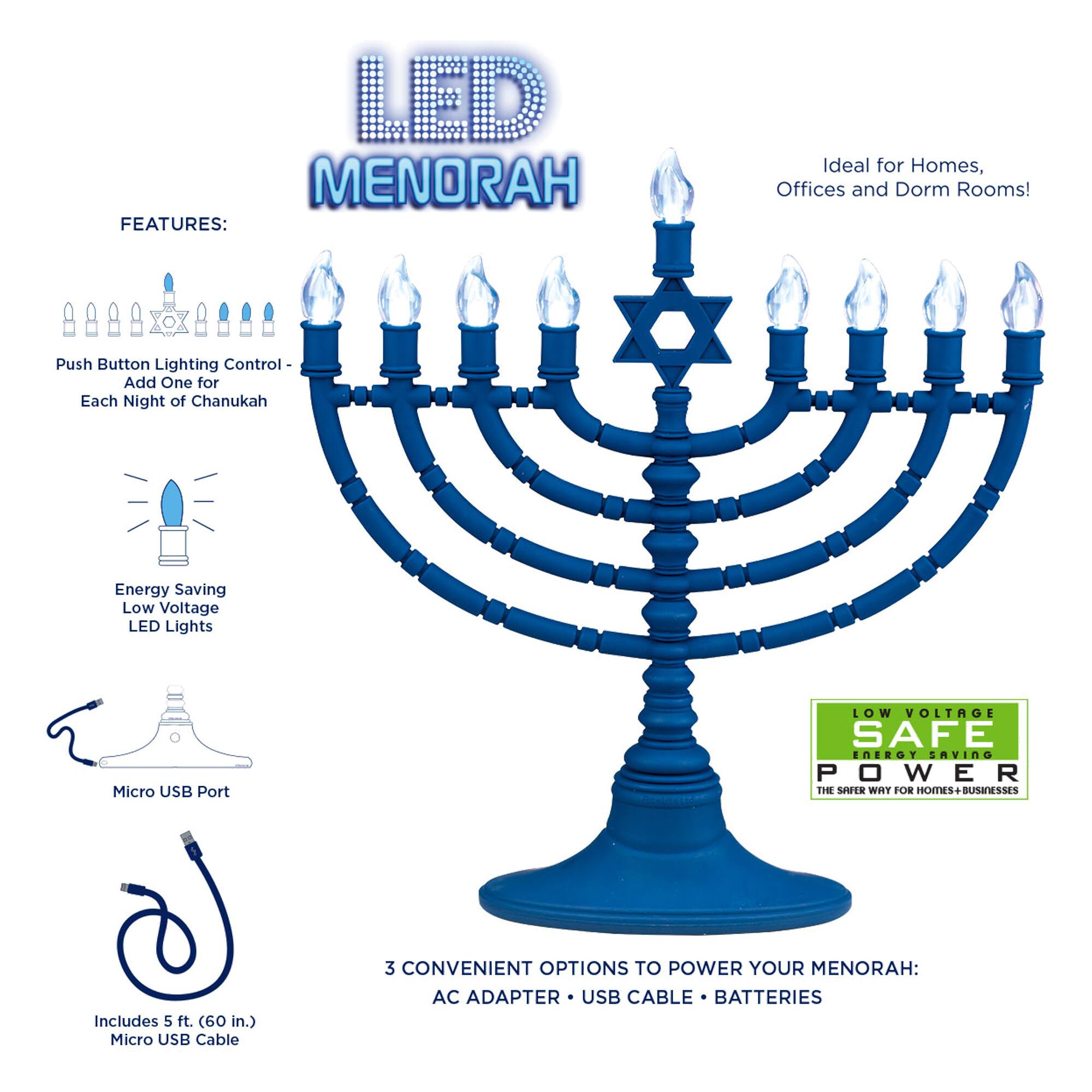 LED Menorah Features:

- Ideal for Homes, Offices, and Dorm Rooms!
- Push Button Lighting Control - Add One for Each Night of Chanukah
- Energy Saving Low Voltage LED Lights
- Micro USB Port
- Includes 5 ft. (60 in.) Micro USB Cable
- 3 Convenient Options to Power Your Menorah: AC Adapter, USB Cable, Batteries

Low Voltage Safe Energy Saving Power - The Safer Way for Homes & Businesses