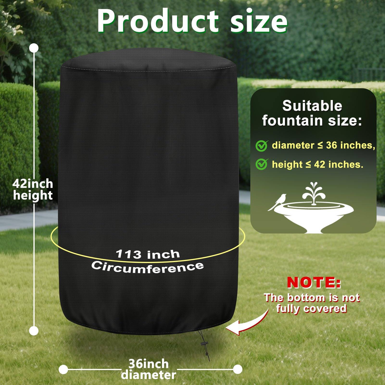 Product size

Suitable fountain size:
- diameter ≤ 36 inches
- height ≤ 42 inches

42 inch height

113 inch Circumference

36 inch diameter

NOTE: The bottom is not fully covered