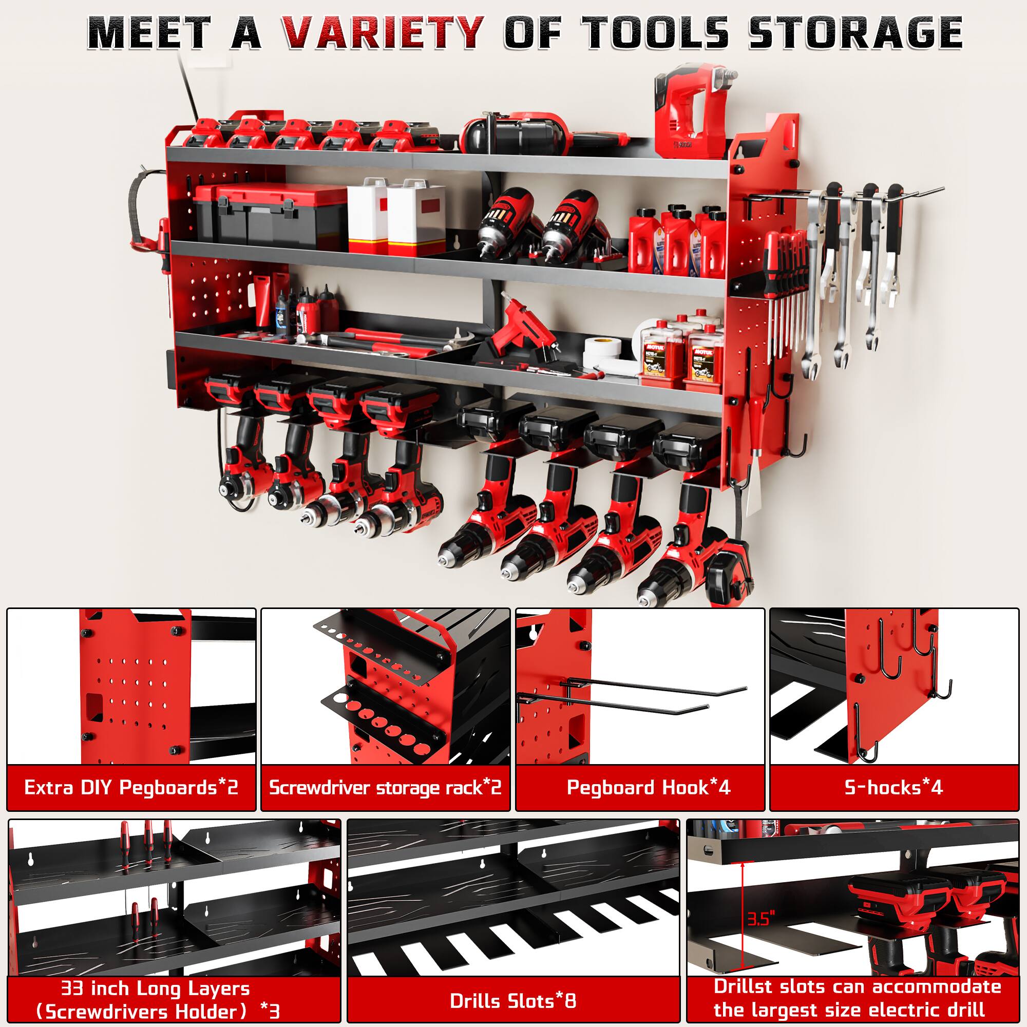 MEET A VARIETY OF TOOLS STORAGE

- Extra DIY Pegboards*2
- Screwdriver storage rack*2
- Pegboard Hook*4
- 5-hooks*4
- 33 inch Long Layers (Screwdrivers Holder) *3
- Drills Slots*8
- Drill slots can accommodate the largest size electric drill